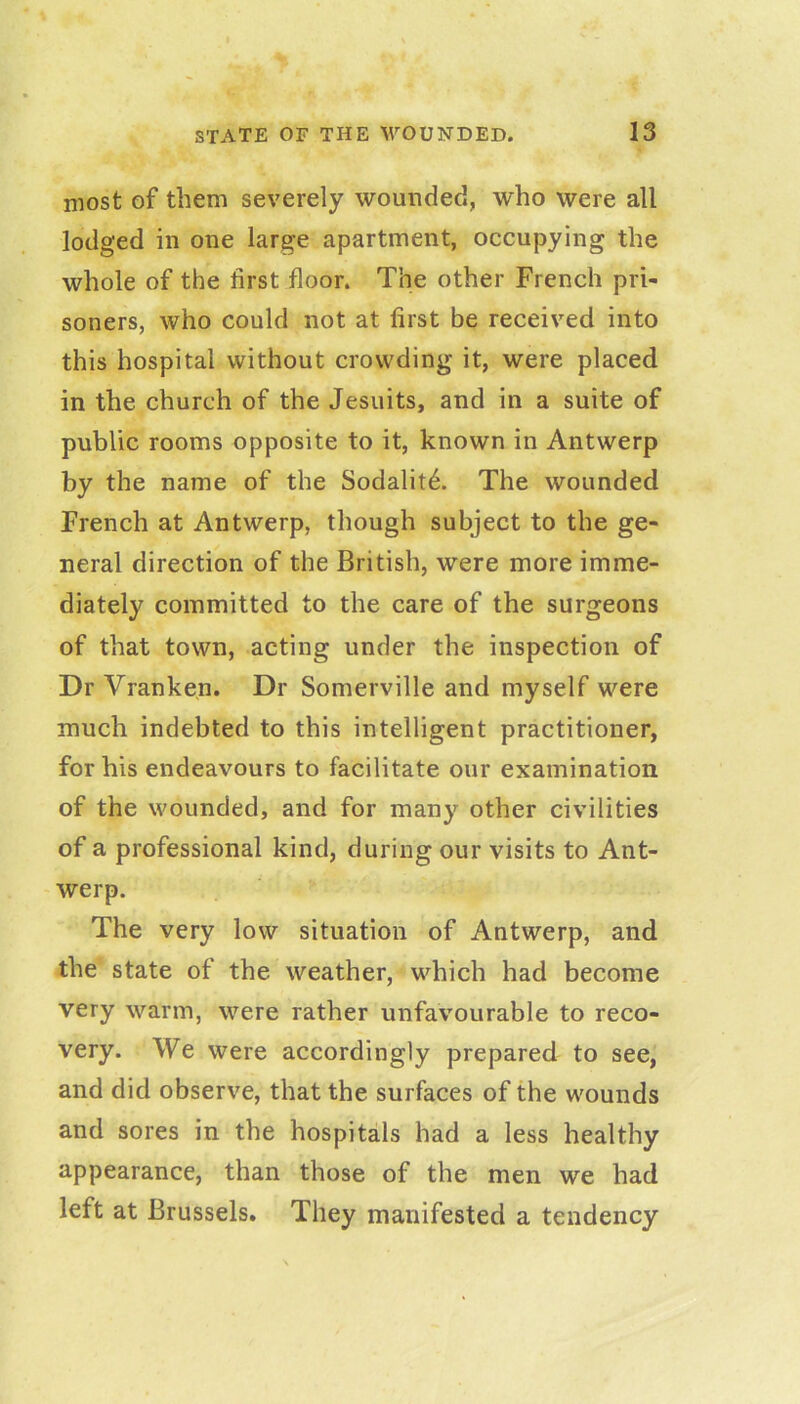 most of them severely wounded, who were all lodged in one large apartment, occupying the whole of the first floor. The other French pri- soners, who could not at first be received into this hospital without crowding it, were placed in the church of the Jesuits, and in a suite of public rooms opposite to it, known in Antwerp by the name of the Sodalitd;. The wounded French at Antwerp, though subject to the ge- neral direction of the British, were more imme- diately committed to the care of the surgeons of that town, acting under the inspection of Dr Vranken. Dr Somerville and myself were much indebted to this intelligent practitioner, for his endeavours to facilitate our examination of the wounded, and for many other civilities of a professional kind, during our visits to Ant- werp. The very low situation of Antwerp, and the state of the weather, which had become very warm, were rather unfavourable to reco- very. We were accordingly prepared to see, and did observe, that the surfaces of the wounds and sores in the hospitals had a less healthy appearance, than those of the men we had left at Brussels, They manifested a tendency