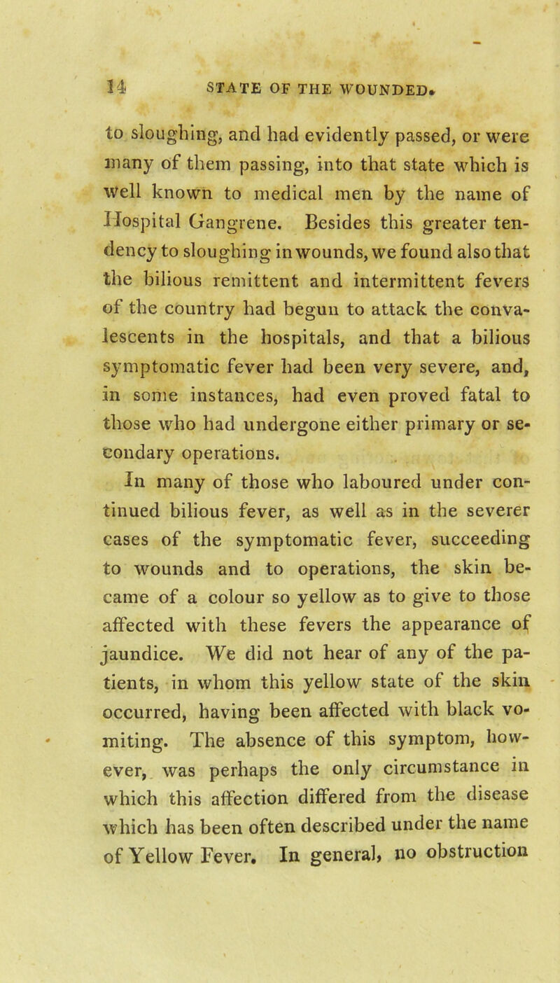 to sloughing, and had evidently passed, or were many of them passing, into that state which is Well known to medical men by the name of Hospital Gangrene. Besides this greater ten- dency to sloughing in wounds, we found also that the bilious remittent and intermittent fevers of the country had begun to attack the conva- lescents in the hospitals, and that a bilious symptomatic fever had been very severe, and, in some instances, had even proved fatal to those who had undergone either primary or se- condary operations. In many of those who laboured under con- tinued bilious fever, as well as in the severer cases of the symptomatic fever, succeeding to wounds and to operations, the skin be- came of a colour so yellow as to give to those affected with these fevers the appearance of jaundice. We did not hear of any of the pa- tients, in whom this yellow state of the skin occurred, having been affected with black vo- miting. The absence of this symptom, how- ever, was perhaps the only circumstance in which this affection differed from the disease which has been often described under the name of Yellow Fever, In general* no obstruction