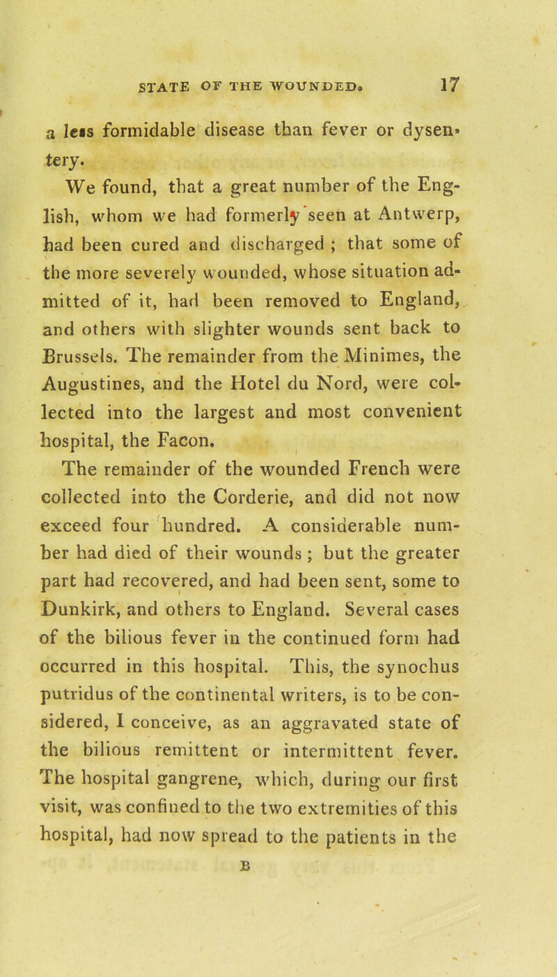 a lets formidable disease than fever or dysen» tery. We found, that a great number of the Eng- lish, whom we had formerly seen at Antwerp, had been cured and discharged ; that some of \ . the more severely wounded, whose situation ad- mitted of it, had been removed to England, and others with slighter wounds sent back to Brussels. The remainder from the Minimes, the Augustines, and the Hotel du Nord, were col- lected into the largest and most convenient hospital, the Facon. The remainder of the wounded French were collected into the Corderie, and did not now exceed four liundred. A considerable num- ber had died of their wounds ; but the greater part had recov^ered, and had been sent, some to Dunkirk, and others to England. Several cases of the bilious fever in the continued form had occurred in this hospital. This, the synochus putridus of the continental writers, is to be con- sidered, 1 conceive, as an aggravated state of the bilious remittent or intermittent fever. The hospital gangrene, which, during our first visit, was confined to the two extremities of this hospital, had now spread to the patients in the B