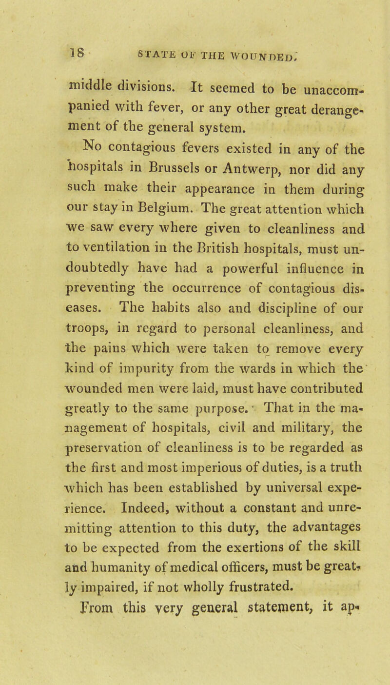 middle divisions. It seemed to be unaccom- panied with fever, or any other great derange- ment of the general system. No contagious fevers existed in any of the hospitals in Brussels or Antwerp, nor did any such make their appearance in them during our stay in Belgium. The great attention which we saw every where given to cleanliness and to ventilation in the British hospitals, must un- doubtedly have had a powerful influence in preventing the occurrence of contagious dis- eases. The habits also and discipline of our troops, in regard to personal cleanliness, and the pains which were taken to remove every kind of impurity from the wards in which the wounded men were laid, must have contributed greatly to the same purpose. • That in the ma- nagement of hospitals, civil and military, the preservation of cleanliness is to be regarded as the first and most imperious of duties, is a truth which has been established by universal expe- rience. Indeed, without a constant and unre- mitting attention to this duty, the advantages to be expected from the exertions of the skill and humanity of medical officers, must be great-? ly impaired, if not wholly frustrated. From this very general statement, it ap-<