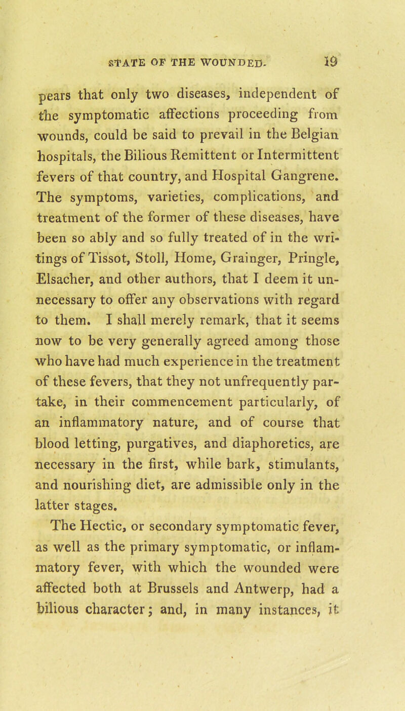 pears that only two diseases, independent of the symptomatic affections proceeding from wounds, could be said to prevail in the Belgian hospitals, the Bilious Remittent or Intermittent fevers of that country, and Hospital Gangrene. The symptoms, varieties, complications, and treatment of the former of these diseases, have been so ably and so fully treated of in the wri- tings of Tissot, Stoll, Home, Grainger, Pringle, Elsacher, and other authors, that I deem it un- necessary to offer any observations with regard to them. I shall merely remark, that it seems now to be very generally agreed among those who have had much experience in the treatment of these fevers, that they not unfrequently par- take, in their commencement particularly, of an inflammatory nature, and of course that blood letting, purgatives, and diaphoretics, are necessary in the first, while bark, stimulants, and nourishing diet, are admissible only in the latter stages. The Hectic, or secondary symptomatic fever, as well as the primary symptomatic, or inflam- matory fever, with which the wounded were affected both at Brussels and Antwerp, had a bilious character; and, in many instances, it