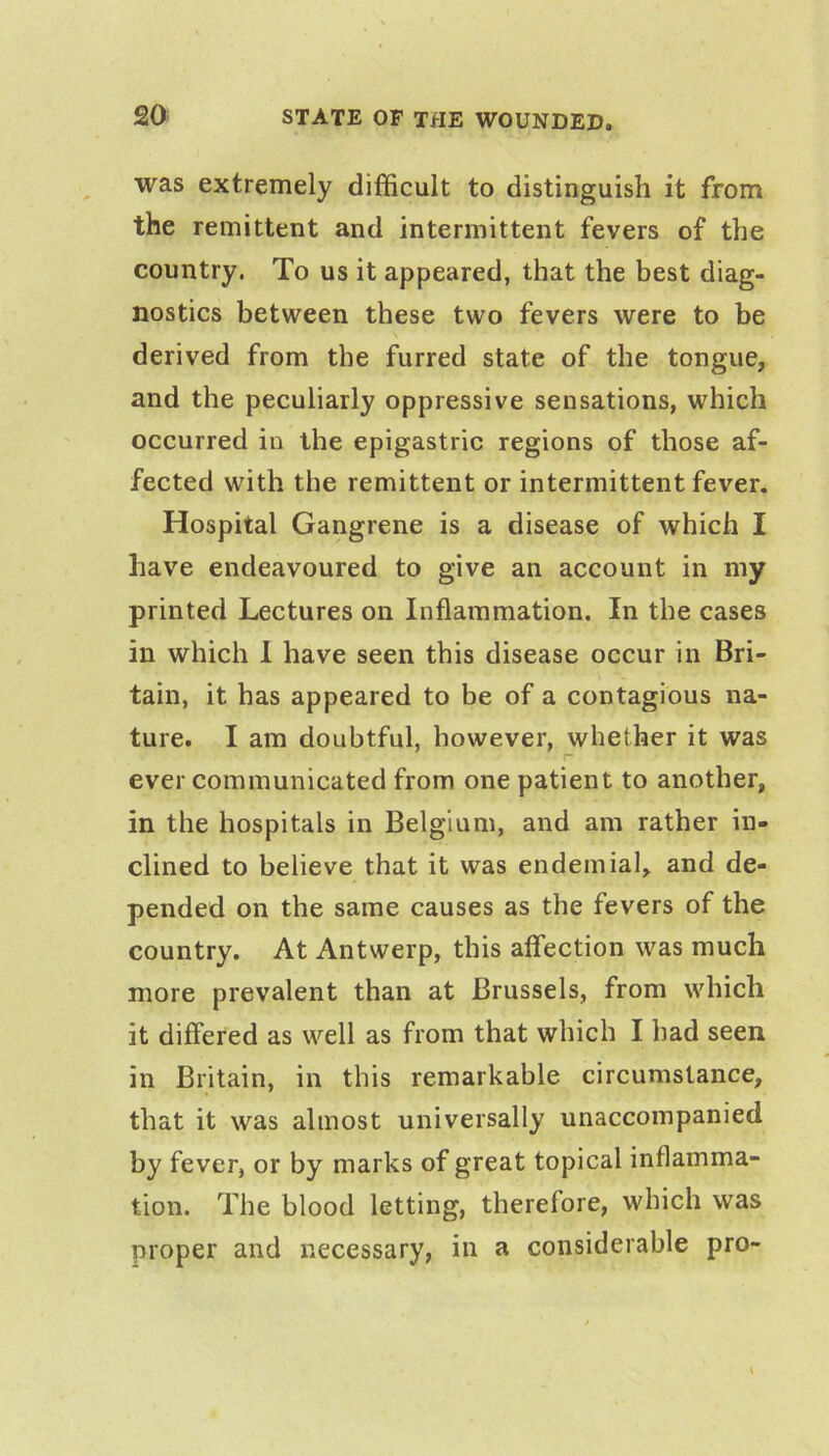 was extremely difficult to distinguish it from the remittent and intermittent fevers of the country. To us it appeared, that the best diag- nostics between these two fevers were to be derived from the furred state of the tongue, and the peculiarly oppressive sensations, which occurred in the epigastric regions of those af- fected with the remittent or intermittent fever. Hospital Gangrene is a disease of which I have endeavoured to give an account in my printed Lectures on Inflammation. In the cases in which 1 have seen this disease occur in Bri- tain, it has appeared to be of a contagious na- ture. I am doubtful, however, whether it was ever communicated from one patient to another, in the hospitals in Belgium, and am rather in- clined to believe that it was endemial, and de- pended on the same causes as the fevers of the country. At Antwerp, this affection was much more prevalent than at Brussels, from which it differed as well as from that which I had seen in Britain, in this remarkable circumstance, that it was almost universally unaccompanied by fever, or by marks of great topical inflamma- tion. The blood letting, therefore, which was proper and necessary, in a considerable pro-