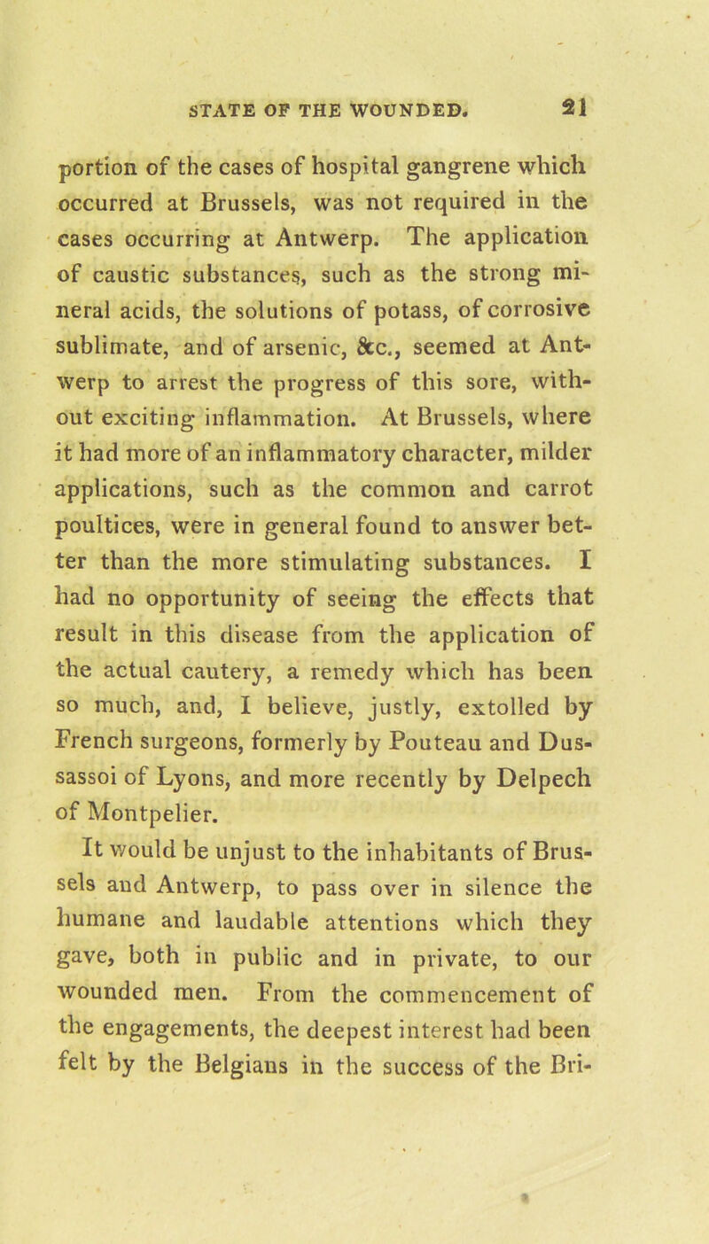 portion of the cases of hospital gangrene which occurred at Brussels, was not required in the cases occurring at Antwerp. The application of caustic substances, such as the strong mi- neral acids, the solutions of potass, of corrosive sublimate, and of arsenic, &c., seemed at Ant- werp to arrest the progress of this sore, with- out exciting inflammation. At Brussels, where it had more of an inflammatory character, milder applications, such as the common and carrot poultices, were in general found to answer bet- ter than the more stimulating substances. I had no opportunity of seeing the effects that result in this disease from the application of the actual cautery, a remedy which has been so much, and, I believe, justly, extolled by French surgeons, formerly by Pouteau and Dus- sassoi of Lyons, and more recently by Delpech of Montpelier. It would be unjust to the inhabitants of Brus- sels and Antwerp, to pass over in silence the humane and laudable attentions which they gave, both in public and in private, to our wounded men. From the commencement of the engagements, the deepest interest had been felt by the Belgians in the success of the Bri-