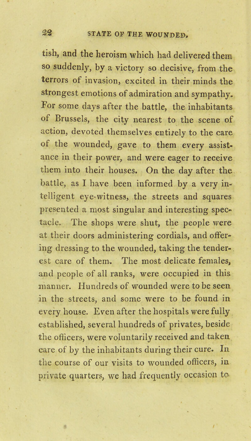 tish, and the heroism which had delivered them so suddenly, by a victory so decisive, from the terrors of invasion, excited in their minds the strongest emotions of admiration and sympathy. For some days after the battle, the inhabitants of Brussels, the city nearest to the scene of action, devoted themselves entirely to the care of the wounded, gave to them every assist- ance in their power, and were eager to receive them into their houses. On the day after the battle, as I have been informed by a very in- telligent eye-witness, the streets and squares presented a most singular and interesting spec- tacle. The shops were shut, the people were at their doors administering cordials, and offer- ing dressing to the wounded, taking the tender- est care of them. The most delicate females, and people of all ranks, were occupied in this manner. Hundreds of wounded were to be seen in the streets, and some were to be found in every house. Even after the hospitals were fully established, several hundreds of privates, beside the ofticers, were voluntarily received and taken care of by the inhabitants during their cure. In the course of our visits to wounded officers, in private quarters, we had frequently occasion to