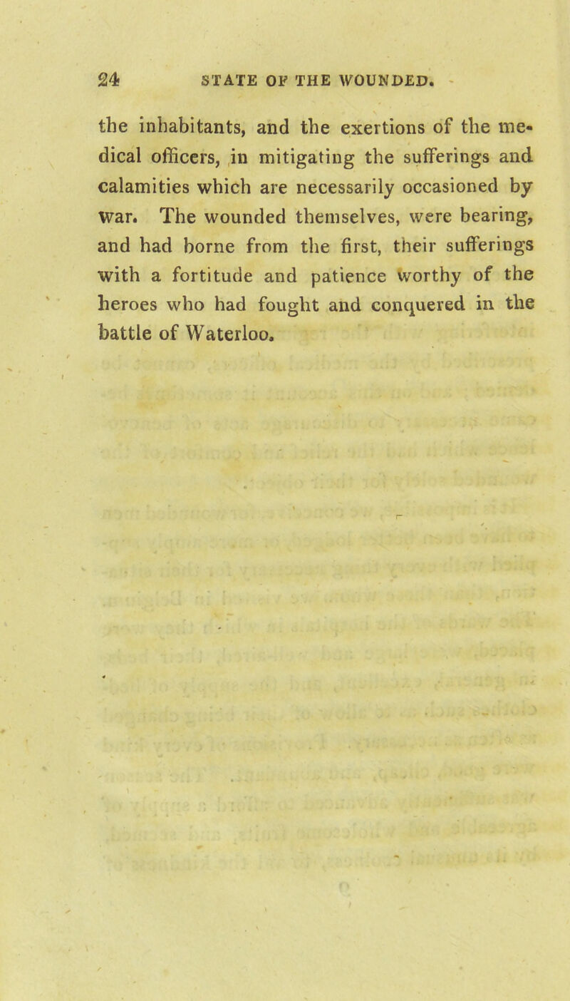 the inhabitants, and the exertions of the me- dical officers, ,in mitigating the sufferings and calamities which are necessarily occasioned by war. The wounded themselves, were bearing, and had borne from the first, their sufferings with a fortitude and patience Worthy of the heroes who had fought and conquered in the battle of Waterloo.