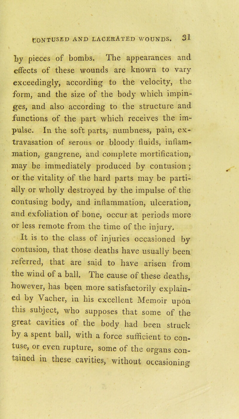 l)y pieces of bombs. The appearances and effects of these wounds are known to vary exceedingly, according to the velocity, the form, and the size of the body which impin- ges, and also according to the structure and functions of the part which receives the im- pulse. In the soft parts, numbness, pain, ex- travasation of serous or bloody fluids, inflam- mation, gangrene, and complete mortification, may be immediately produced by contusion ; or the vitality of the hard parts may be parti- ally or wholly destroyed by the impulse of the contusing body, and inflammation, ulceration, and exfoliation of bone, occur at periods more or less remote from the time of the injury. It is to the class of injuries occasioned by contusion, that those deaths have usually been, referred, that are said to hav^e arisen from the wind of a ball. The cause of these deaths, liowever, has been more satisfactorily explain- ed by Vacher, in his excellent Memoir upon this subject, who supposes that some of the great cavities of the body had been struck by a spent ball, with a force sufficient to con- tuse, or even rupture, some of the organs con- tained in these cavities, without occasioning