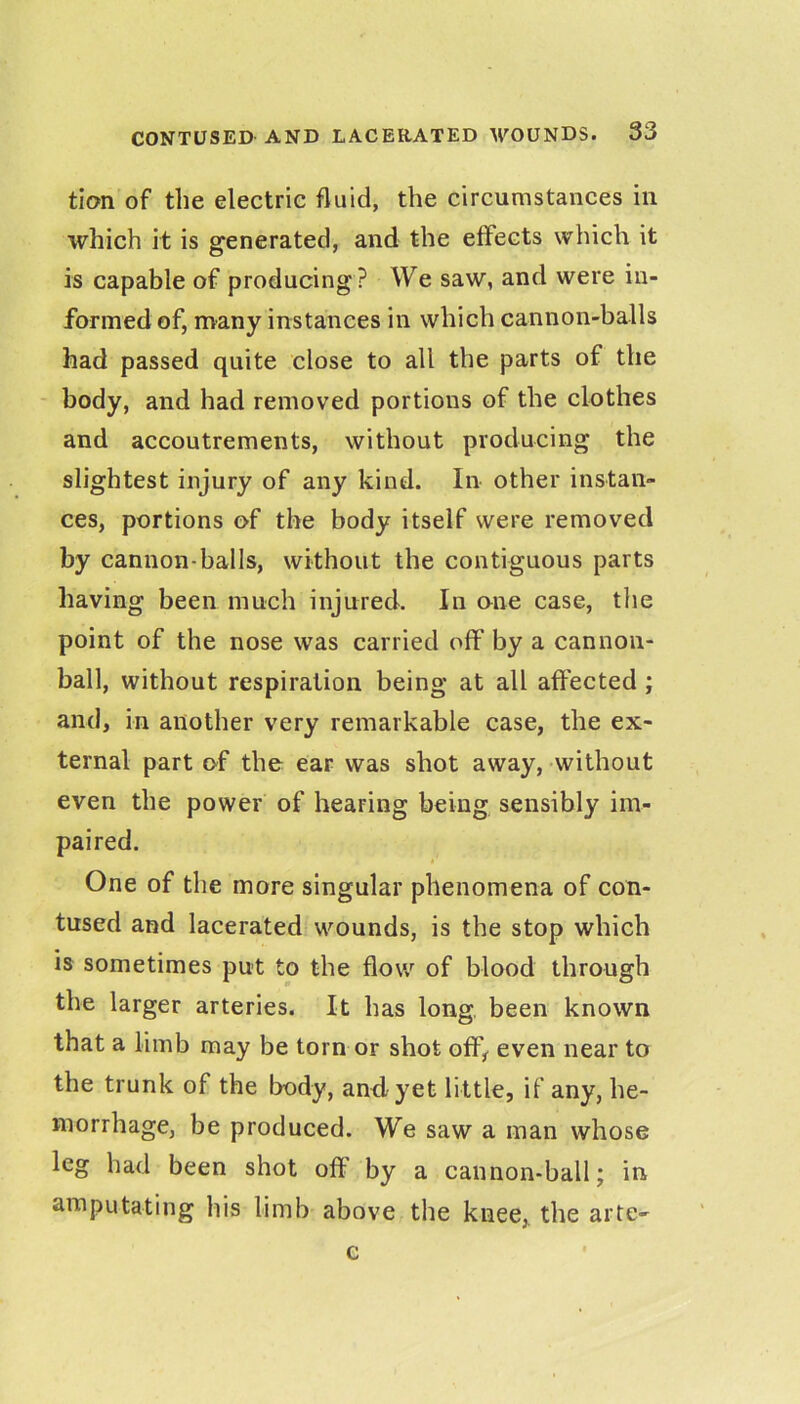 tion of the electric fluid, the circumstances in which it is generated, and the effects which it is capable of producing? We saw, and were in- formed of, many instances in which cannon-balls had passed quite close to all the parts of the - body, and had removed portions of the clothes and accoutrements, without producing the slightest injury of any kind. In other instan- ces, portions of the body itself were removed by cannon-balls, without the contiguous parts having been much injured. In one case, the point of the nose was carried off by a cannon- ball, without respiration being at all affected ; and, in another very remarkable case, the ex- ternal part of the ear was shot away, without even the power of hearing being sensibly im- paired. One of the more singular phenomena of con- tused and lacerated wounds, is the stop which is sometimes put to the flow of blood through the larger arteries. It has long, been known that a limb may be torn or shot off,^ even near to the trunk of the body, and, yet little, if any, he- morrhage, be produced. We saw a man whose leg had been shot off by a cannon-ball; in amputating his limb above the knee,, the arte- c