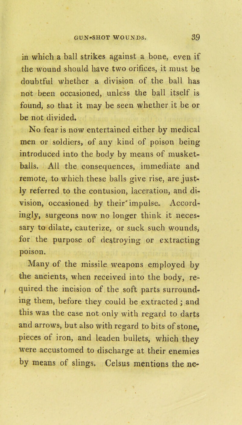 in which a ball strikes against a bone, even if the wound should have two orifices, it must be doubtful whether a division of the ball has not been occasioned, unless the ball itself is found, so that it may be seen whether it be or be not divided* No fear is now entertained either by medical men or soldiers, of any kind of poison being introduced into the body by means of musket- balls. All the consequences, immediate and remote, to which these balls give rise, are just- ly referred to the contusion, laceration, and di- vision, occasioned by their'impulse. Accord- ingly, surgeons now no longer think it neces- sary to dilate, cauterize, or suck such wounds, for the purpose of destroying or extracting poison. Many of the missile weapons employed by the ancients, when received into the body, re- quired the incision of the soft parts surround- ing them, before they could be extracted; and this was the case not only with regard to darts and arrows, but also with regard to bits of stone, pieces of iron, and leaden bullets, which they were accustomed to discharge at their enemies by means of slings. Celsus mentions the ne-