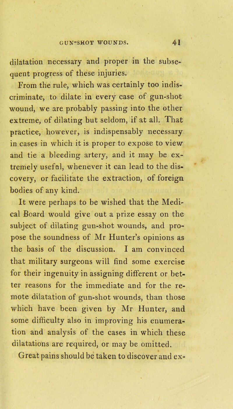 dilatation necessary and proper in the subse- quent progress of these injuries. From the rule, which was certainly too indis- criminate, to dilate in every case of gun-shot wound, we are probably passing into the other extreme, of dilating but seldom, if at all. That practice, however, is indispensably necessary in cases in which it is proper to expose to view and tie a bleeding artery, and it may be ex- tremely usefol, whenever it can lead to the dis- covery, or facilitate the extraction, of foreign bodies of any kind. It were perhaps to be wished that the Medi- cal Board would give out a prize essay on the subject of dilating gun-shot wounds, and pro- pose the soundness of Mr Hunter’s opinions as the basis of the discussion. I am convinced that military surgeons will find some exercise for their ingenuity in assigning different or bet- ter reasons for the immediate and for the re- mote dilatation of gun-shot wounds, than those which have been given by Mr Hunter, and some difficulty also in improving his enumera- tion and analysis of the cases in which these dilatations are required, or may be omitted. Great pains should be taken to discover and ex-