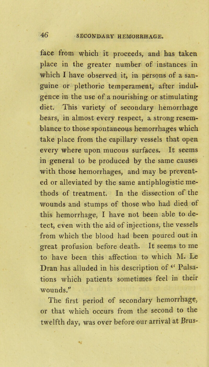 face from which it proceeds, and has taken place in the greater number of instances in which I have observed it, in persons of a san- guine or plethoric temperament, after indul- gence in the use of a nourishing or stimulating diet. This variety of secondary hemorrhage bears, in almost every respect, a strong resem- blance to those spontaneous hemorrhages which take place from the capillary vessels that open every where upon mucous surfaces. It seems in general to be produced by the same causes with those hemorrhages, and may be prevent- ed or alleviated by the same antiphlogistic me- thods of treatment. In the dissection of the wounds and stumps of those who had died of this hemorrhage, I have not been able to de- tect, even with the aid of injections, the vessels from which the blood had been poured out in great profusion before death. It seems to me to have been this affection to which M. Le Dran has alluded in his description of “ Pulsa- tions which patients sometimes feel in their wounds.” The first period of secondary hemorrhage, or that which occurs from the second to the twelfth day, was over before our arrival at Brus-