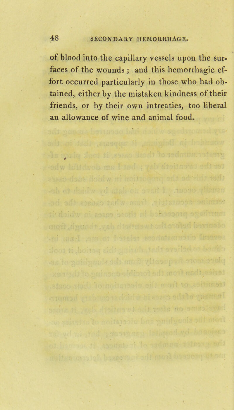 of blood into the capillary vessels upon the sur- faces of the wounds ; and this hemorrhagic ef- fort occurred particularly in those who had ob- tained, either by the mistaken kindness of their friends, or by their own intreaties, too liberal an allowance of wine and animal food-