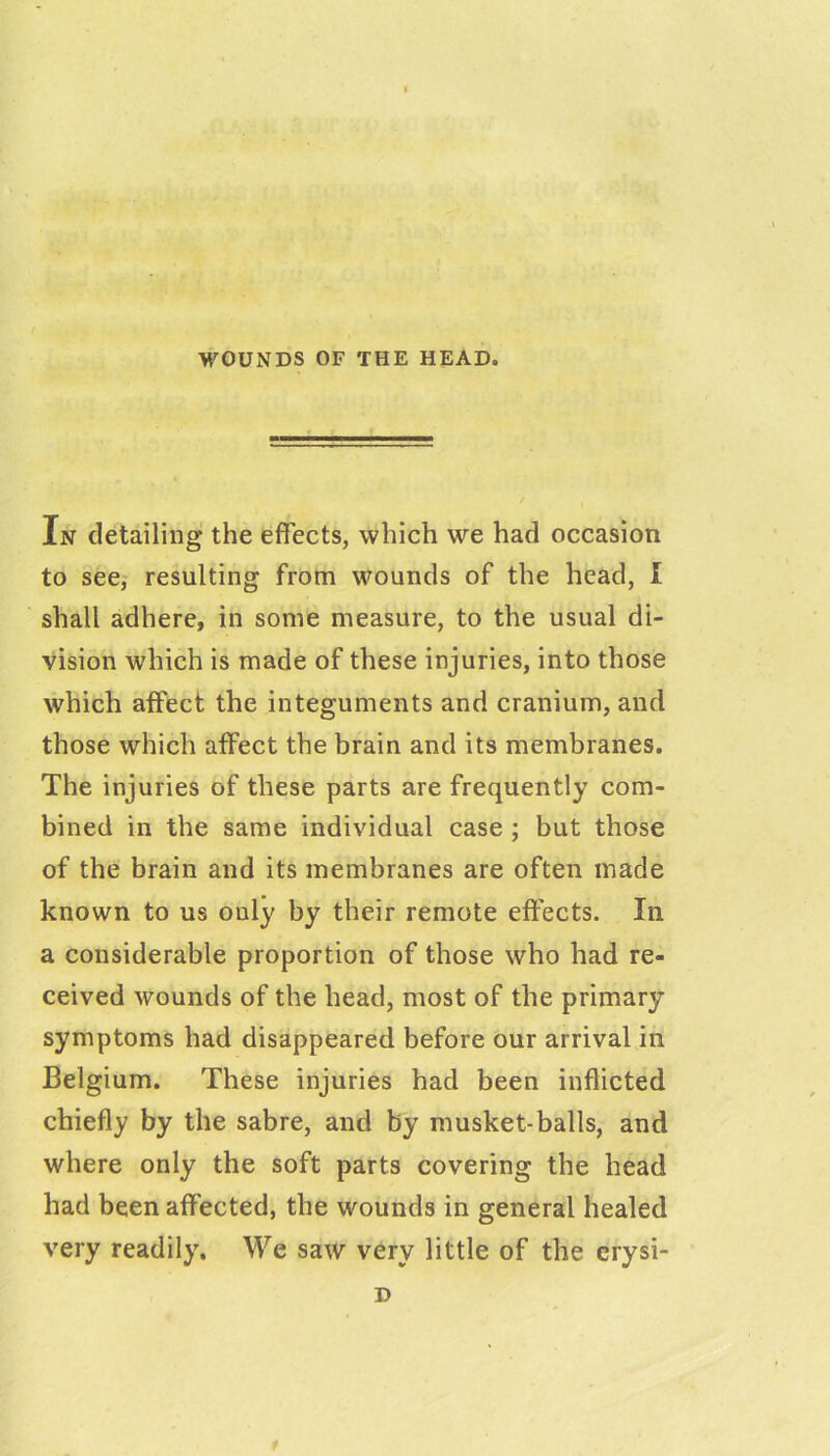 - 1 In detailing the effects, which we had occasion to see,' resulting from wounds of the head, I shall adhere, in some measure, to the usual di- vision which is made of these injuries, into those which affect the integuments and cranium, and those which affect the brain and its membranes. The injuries of these parts are frequently com- bined in the same individual case ; but those of the brain and its membranes are often made known to us only by their remote effects. In a considerable proportion of those who had re- ceived wounds of the head, most of the primary symptoms had disappeared before our arrival in Belgium. These injuries had been inflicted chiefly by the sabre, and by musket-balls, and where only the soft parts covering the head had been affected, the wounds in general healed very readily. We saw very little of the crysi- D