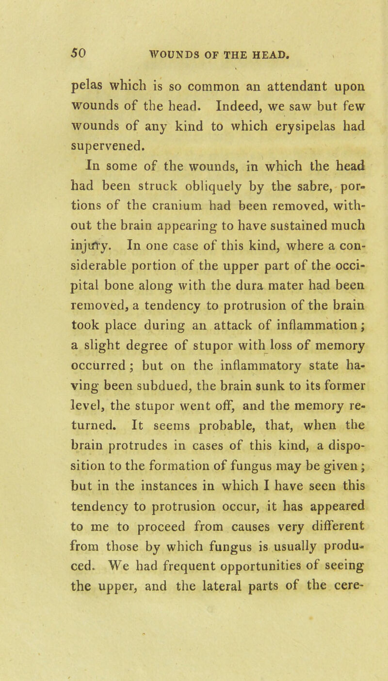 pelas which is so common an attendant upon wounds of the head. Indeed, we saw but few wounds of any kind to which erysipelas had supervened. In some of the wounds, in which the head had been struck obliquely by the sabre, por- tions of the cranium had been removed, with- out the brain appearing to have sustained much injifry. In one case of this kind, where a con- siderable portion of the upper part of the occi- pital bone along with the dura mater had been removed, a tendency to protrusion of the brain took place during an attack of inflammation; a slight degree of stupor with loss of memory occurred; but on the inflammatory state ha- ving been subdued, the brain sunk to its former level, the stupor went off, and the memory re- turned. It seems probable, that, when the brain protrudes in cases of this kind, a dispo- sition to the formation of fungus may be given; but in the instances in which I have seen this tendency to protrusion occur, it has appeared to me to proceed from causes very different from those by which fungus is usually produ- ced. We had frequent opportunities of seeing the upper, and the lateral parts of the cere-