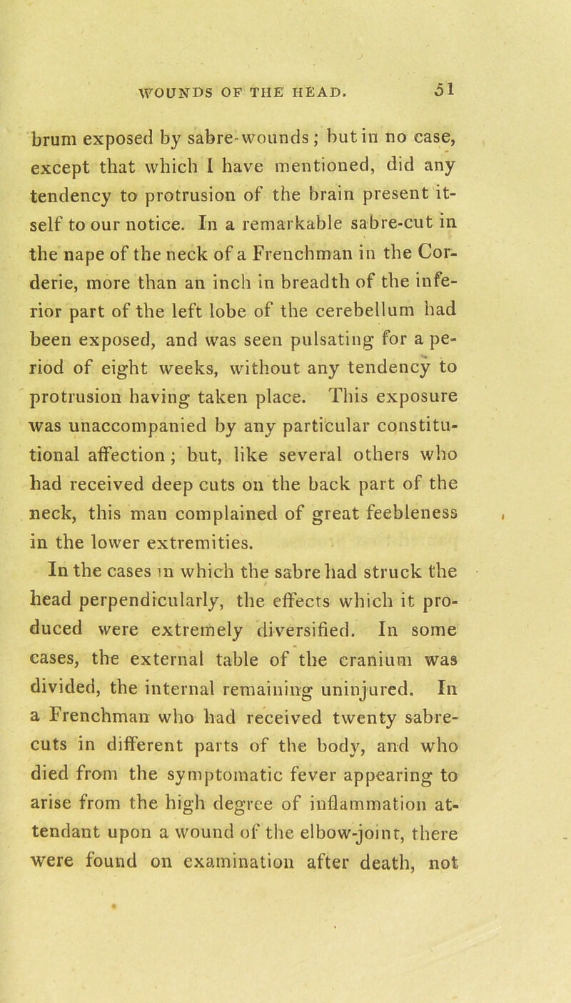 J WOUNDS OF THE HEAD. Ol brum exposed by sabre-wounds; but in no case, except that which I have mentioned, did any tendency to protrusion of the brain present it- self to our notice. In a remarkable sabre-cut in the nape of the neck of a Frenchman in the Cor- derie, more than an inch in breadth of the infe- rior part of the left lobe of the cerebellum had been exposed, and was seen pulsating' for a pe- riod of eight weeks, without any tendency to protrusion having taken place. This exposure was unaccompanied by any parti'cular constitu- tional affection ; but, like several others who had received deep cuts on the back part of the neck, this man complained of great feebleness in the lower extremities. In the cases m which the sabre had struck the head perpendicularly, the effects which it pro- duced were extremely diversified. In some cases, the external table of the cranium was divided, the internal remaining uninjured. In a Frenchman who had received twenty sabre- cuts in different parts of the body, and who died from the symptomatic fever appearing to arise from the high degree of inflammation at- tendant upon a wound of the elbow-joint, there were found on examination after death, not
