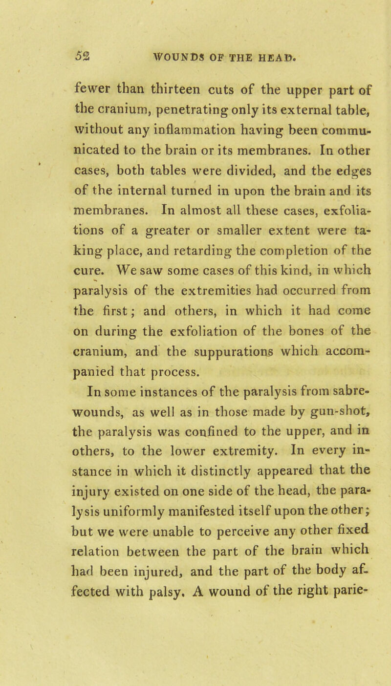 fewer than thirteen cuts of the upper part of the cranium, penetrating only its external table, without any inflammation having been commu- nicated to the brain or its membranes. In other cases, both tables were divided, and the edges I of the internal turned in upon the brain and its membranes. In almost all these cases, exfolia- tions of a greater or smaller extent were ta- king place, and retarding the completion of the cure. We saw some cases of this kind, in which paralysis of the extremities had occurred from the first; and others, in which it had come on during the exfoliation of the bones of the cranium, and the suppurations which accom- panied that process. In some instances of the paralysis from sabre- wounds, as well as in those made by gun-shot, the paralysis was confined to the upper, and in others, to the lower extremity. In every in- stance in which it distinctly appeared that the injury existed on one side of the head, the para- lysis uniformly manifested itself upon the other; but we were unable to perceive any other fixed relation between the part of the brain which had been injured, and the part of the body af- fected with palsy. A wound of the right parie-