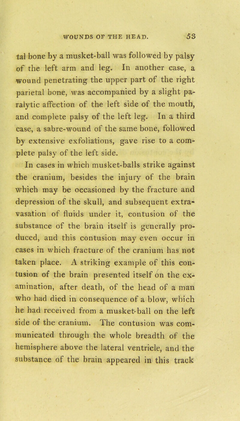 tal bone by a musket-ball was followed by palsy of the left arm and leg. In another case, a wound penetrating the upper part of the right parietal bone, v\^as accompanied by a slight pa- ralytic affection of the left side of the mouth, and complete palsy of the left leg. In a third case, a sabre-wound of the same bone, followed by extensive exfoliations, gave rise to a com- plete palsy of the left side. In cases in which musket-balls strike against the cranium, besides the injury of the brain which may be occasioned by the fracture and depression of the skull, and subsequent extra- vasation of fluids under it, contusion of the substance of the brain itself is generally pro- duced, and this contusion may even occur in cases in which fracture of the cranium has not taken place. A striking example of this con- tusion of the brain presented itself on the ex- amination, after death, of the head of a man who had died in consequence of a blow, which he had received from a musket*ball on the left side of the cranium. The contusion was com- municated through the whole breadth of the hemisphere above the lateral ventricle, and the substance of the brain appeared in this track