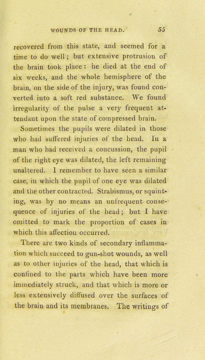 recovered from this state, and seemed for a time to do- well; but extensive protrusion of the brain took place: he died at the end of six weeks, and the whole hemisphere of the brain, on the side of the injury, was found con- verted into a soft red substance. We found irregularity of the pulse a very frequent at- tendant upon the state of compressed brain. Sometimes the pupils were dilated in those who had suffered injuries of the head. In a man who had received a concussion, the pupil - of the right eye was dilated, the left remaining unaltered. 1 remember to have seen a similar case, in which the pupil of one eye was dilated and the other contracted. Strabismus, or squint- ing, was by no means an unfrequent conse-' quence of injuries of the head; but I have omitted to mark the proportion of cases in which this affection occurred. There are two kinds of secondary inflamma- I tion which succeed to gun-shot wounds, as well as to other injuries of the head, that which is confined to the parts which have been more immediately struck, and that which is more or less extensively diffused over the surfaces of the brain and its membranes. The writings of