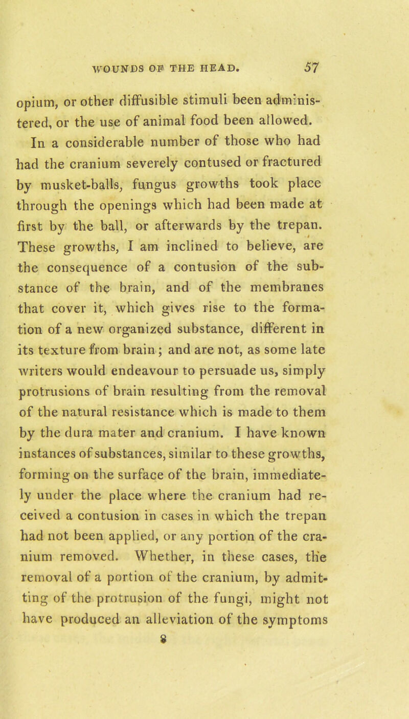 opium, or other diffusible stimuli been adminis- tered, or the use of animal food been allowed. In a considerable number of those who had had the cranium severely contused or fractured by musket-balls, fungus growths took place through the openings which had been made at first by the ball, or afterwards by the trepan. These growths, I am inclined to believe, are the consequence of a contusion of the sub- stance of the brain, and of the membranes that cover it, which gives rise to the forma- tion of a new organized substance, different in its texture from brain; and are not, as some late writers would endeavour to persuade us, simply protrusions of brain resulting from the removal of the natural resistance which is made to them by the dura mater and cranium. I have known instances of substances, similar to these growths, forming on the surface of the brain, immediate- ly under the place where the cranium had re- ceived a contusion in cases in which the trepan had not been applied, or any portion of the cra- nium removed. Whether, in these cases, the removal of a portion of the cranium, by admit- ting of the protrusion of the fungi, might not have produced an alleviation of the symptoms 8