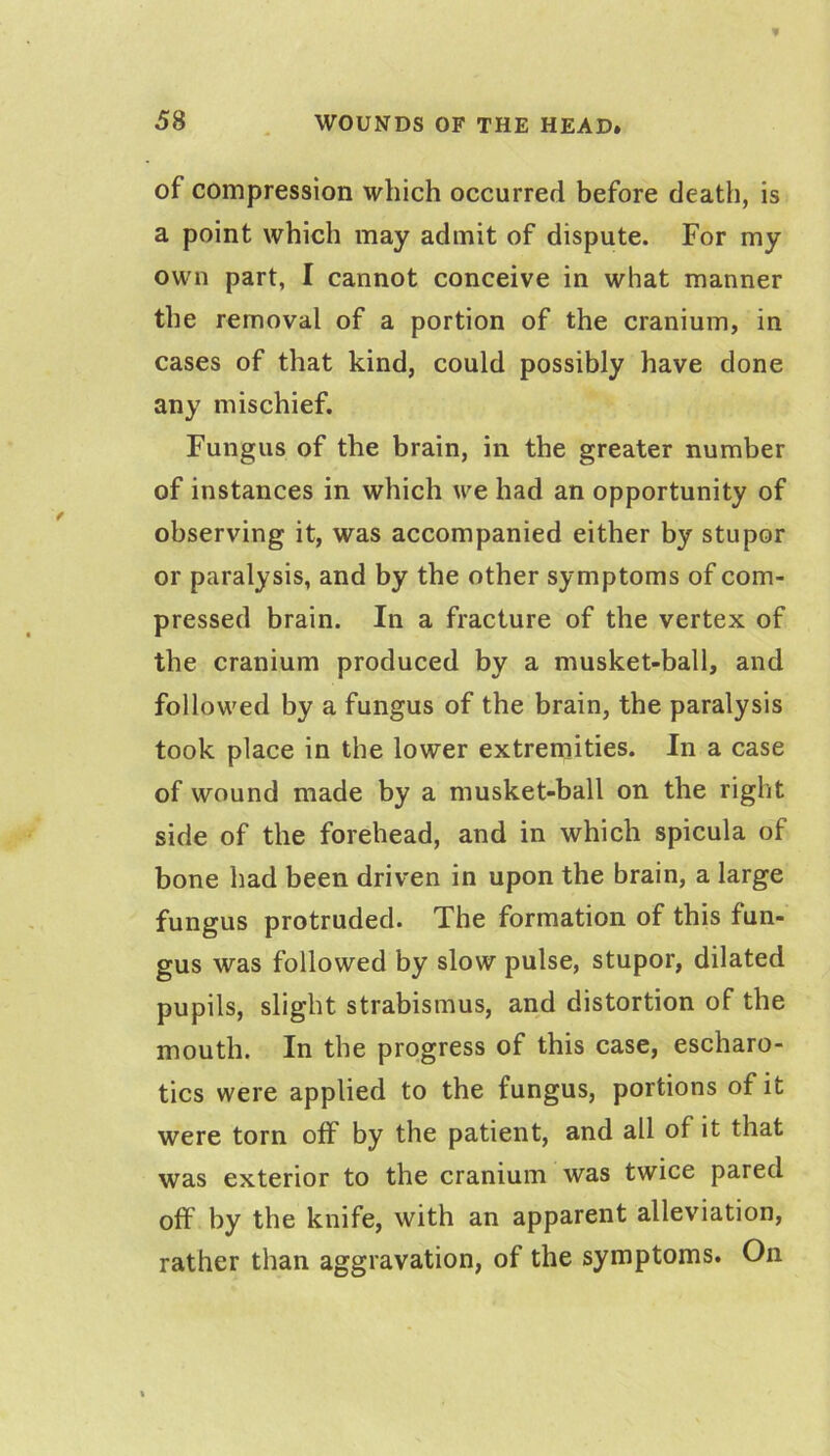 of compression which occurred before death, is a point which may admit of dispute. For my own part, I cannot conceive in what manner the removal of a portion of the cranium, in cases of that kind, could possibly have done any mischief. Fungus of the brain, in the greater number of instances in which we had an opportunity of observing it, was accompanied either by stupor or paralysis, and by the other symptoms of com- pressed brain. In a fracture of the vertex of the cranium produced by a musket-ball, and followed by a fungus of the brain, the paralysis took place in the lower extremities. In a case of wound made by a musket-ball on the right side of the forehead, and in which spicula of bone had been driven in upon the brain, a large fungus protruded. The formation of this fun- gus was followed by slow pulse, stupor, dilated pupils, slight strabismus, and distortion of the mouth. In the progress of this case, escharo- tics were applied to the fungus, portions of it were torn off by the patient, and all of it that was exterior to the cranium was twice pared off by the knife, with an apparent alleviation, rather than aggravation, of the symptoms. On