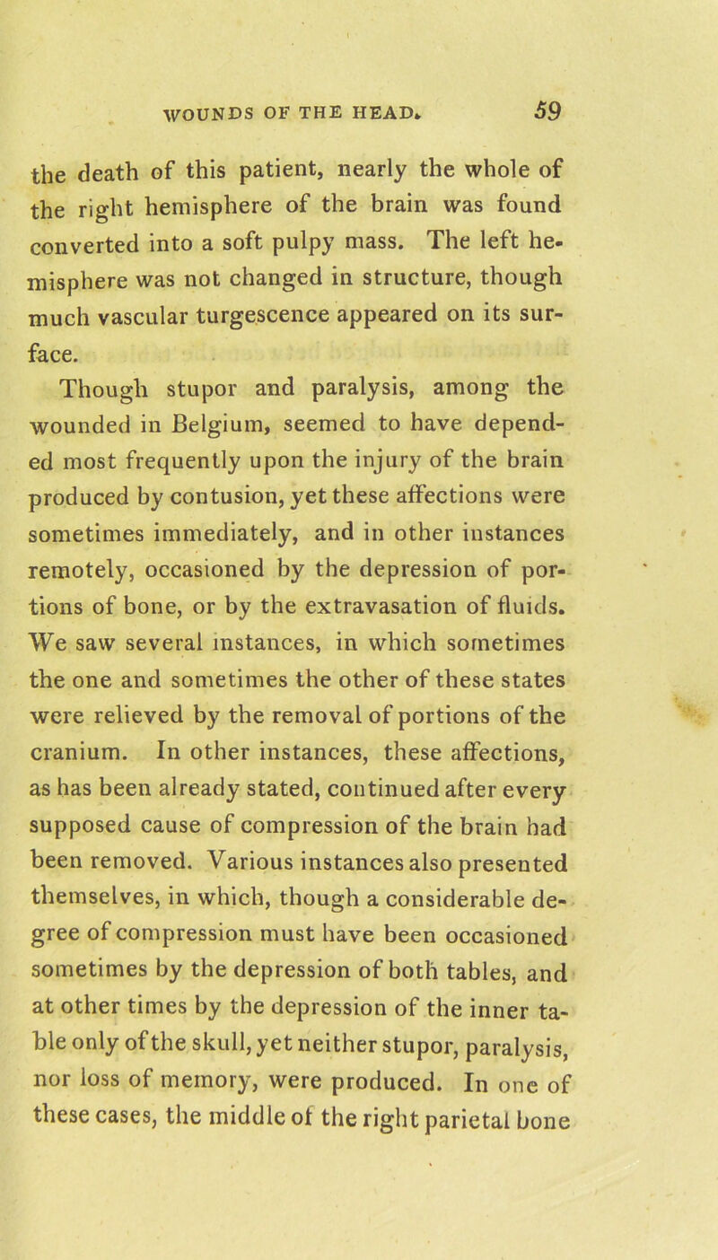 the death of this patient, nearly the whole of the right hemisphere of the brain was found converted into a soft pulpy mass. The left he- misphere was not changed in structure, though much vascular turgescence appeared on its sur- face. Though stupor and paralysis, among the wounded in Belgium, seemed to have depend- ed most frequently upon the injury of the brain produced by contusion, yet these affections were sometimes immediately, and in other instances remotely, occasioned by the depression of por- tions of bone, or by the extravasation of fluids. We saw several instances, in which sometimes the one and sometimes the other of these states were relieved by the removal of portions of the cranium. In other instances, these affections, as has been already stated, continued after every supposed cause of compression of the brain had been removed. Various instances also presented themselves, in which, though a considerable de- gree of compression must have been occasioned sometimes by the depression of both tables, and at other times by the depression of the inner ta- ble only of the skull, yet neither stupor, paralysis, nor loss of memory, were produced. In one of these cases, the middle of the right parietal bone