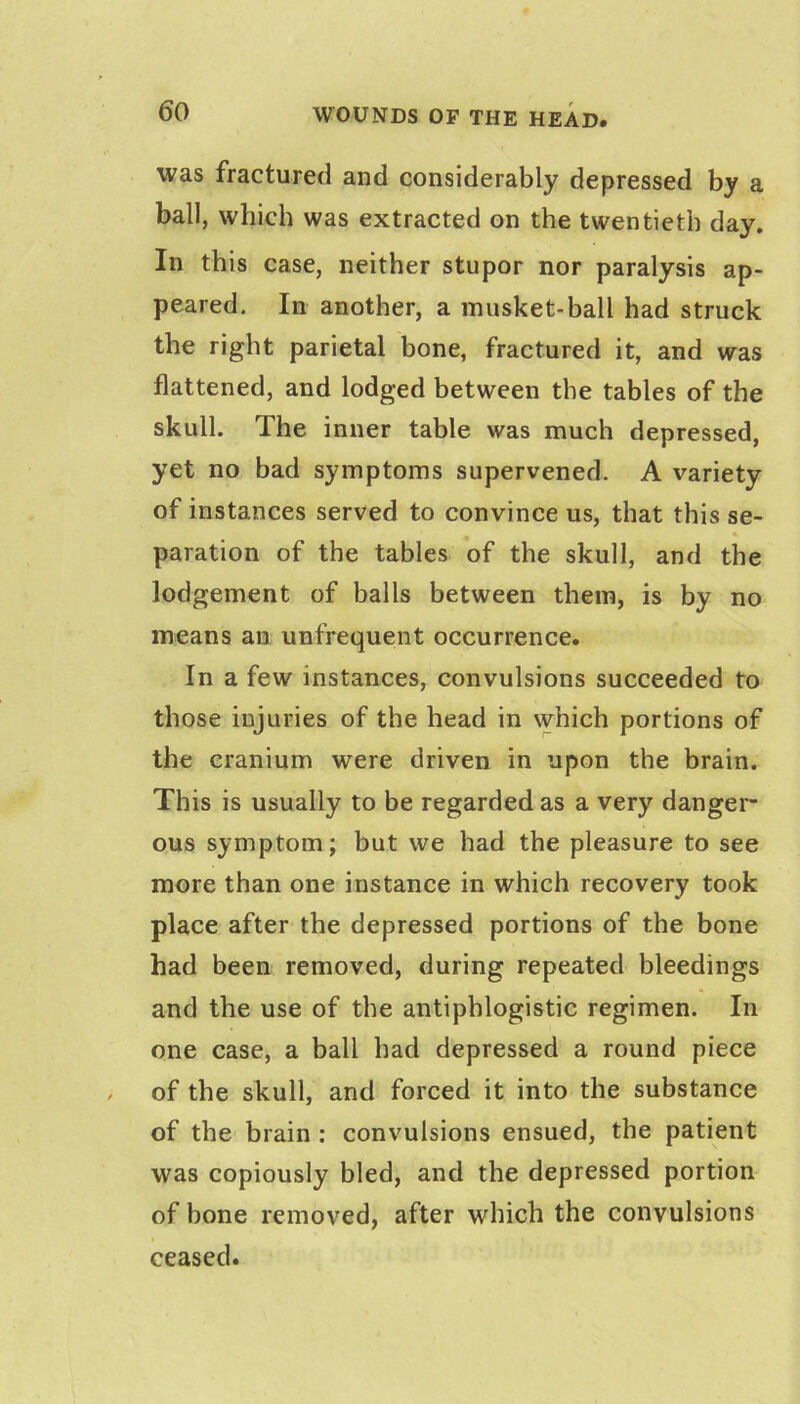 was fractured and considerably depressed by a ball, which was extracted on the twentieth day. In this case, neither stupor nor paralysis ap- peared. In another, a musket-ball had struck the right parietal bone, fractured it, and was flattened, and lodged between the tables of the skull. The inner table was much depressed, yet no bad symptoms supervened. A variety of instances served to convince us, that this se- paration of the tables of the skull, and the lodgement of balls between them, is by no means an unfrequent occurrence. In a few instances, convulsions succeeded to those injuries of the head in which portions of the cranium were driven in upon the brain. This is usually to be regarded as a very danger- ous symptom; but we had the pleasure to see more than one instance in which recovery took place after the depressed portions of the bone had been removed, during repeated bleedings and the use of the antiphlogistic regimen. In one case, a ball had depressed a round piece of the skull, and forced it into the substance of the brain : convulsions ensued, the patient was copiously bled, and the depressed portion of bone removed, after which the convulsions ceased.