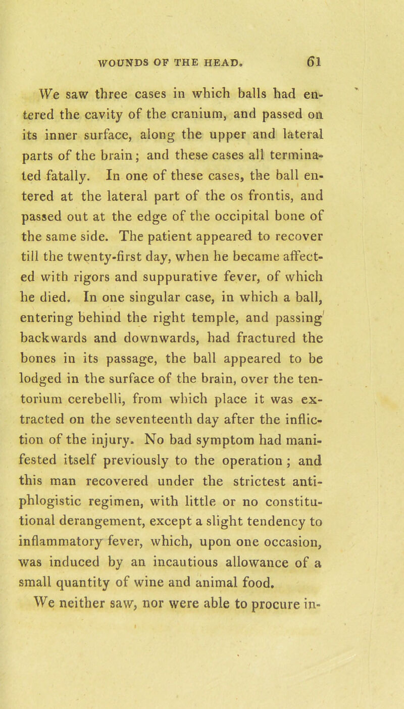 We saw three cases in which balls had en- tered the cavity of the cranium, and passed on its inner surface, along the upper and lateral parts of the brain; and these cases all termina- ted fatally. In one of these cases, the ball en- tered at the lateral part of the os frontis, and passed out at the edge of the occipital bone of the same side. The patient appeared to recover till the twenty-first day, when he became affect- ed with rigors and suppurative fever, of which he died. In one singular case, in which a ball, entering behind the right temple, and passing' backwards and downwards, had fractured the bones in its passage, the ball appeared to be lodged in the surface of the brain, over the ten- torium cerebelli, from which place it was ex- tracted on the seventeenth day after the inflic- tion of the injury. No bad symptom had mani- fested itself previously to the operation ; and this man recovered under the strictest anti- phlogistic regimen, with little or no constitu- tional derangement, except a slight tendency to inflammatory fever, which, upon one occasion, was induced by an incautious allowance of a small quantity of wine and animal food. We neither saw, nor were able to procure in-