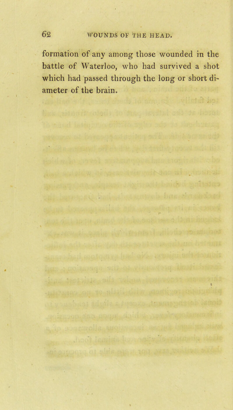 formation of any among those wounded in the battle of Waterloo, who had survived a shot which had passed through the long or short di^ ameter of the brain.