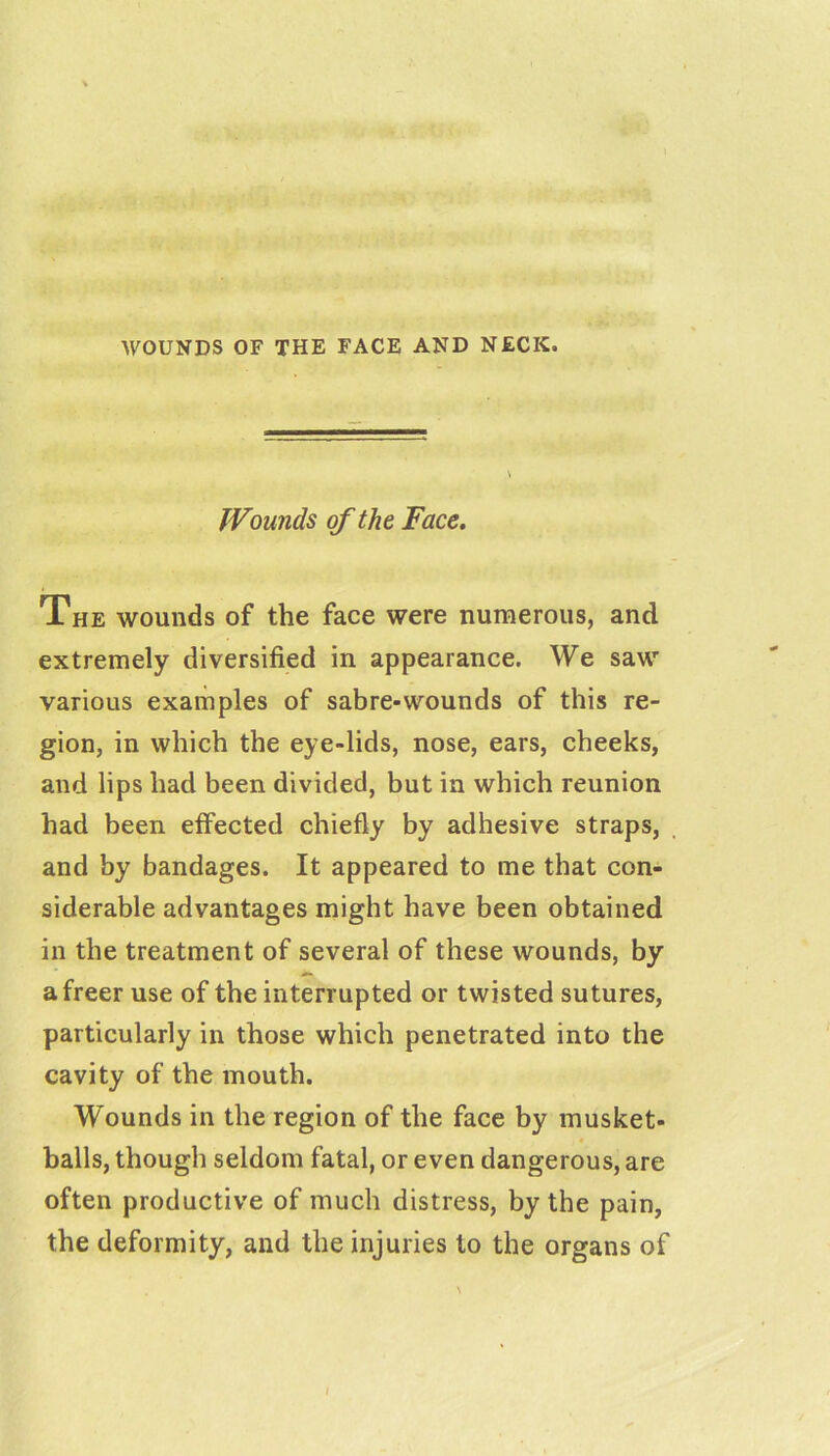 WOUNDS OF THE FACE AND NECK. Wounds of the Face. The wounds of the face were numerous, and extremely diversified in appearance. We saw various examples of sabre-wounds of this re- gion, in which the eye-lids, nose, ears, cheeks, and lips had been divided, but in which reunion had been effected chiefly by adhesive straps, and by bandages. It appeared to me that con- siderable advantages might have been obtained in the treatment of several of these wounds, by a freer use of the interrupted or twisted sutures, particularly in those which penetrated into the cavity of the mouth. Wounds in the region of the face by musket- balls, though seldom fatal, or even dangerous, are often productive of much distress, by the pain, the deformity, and the injuries to the organs of /