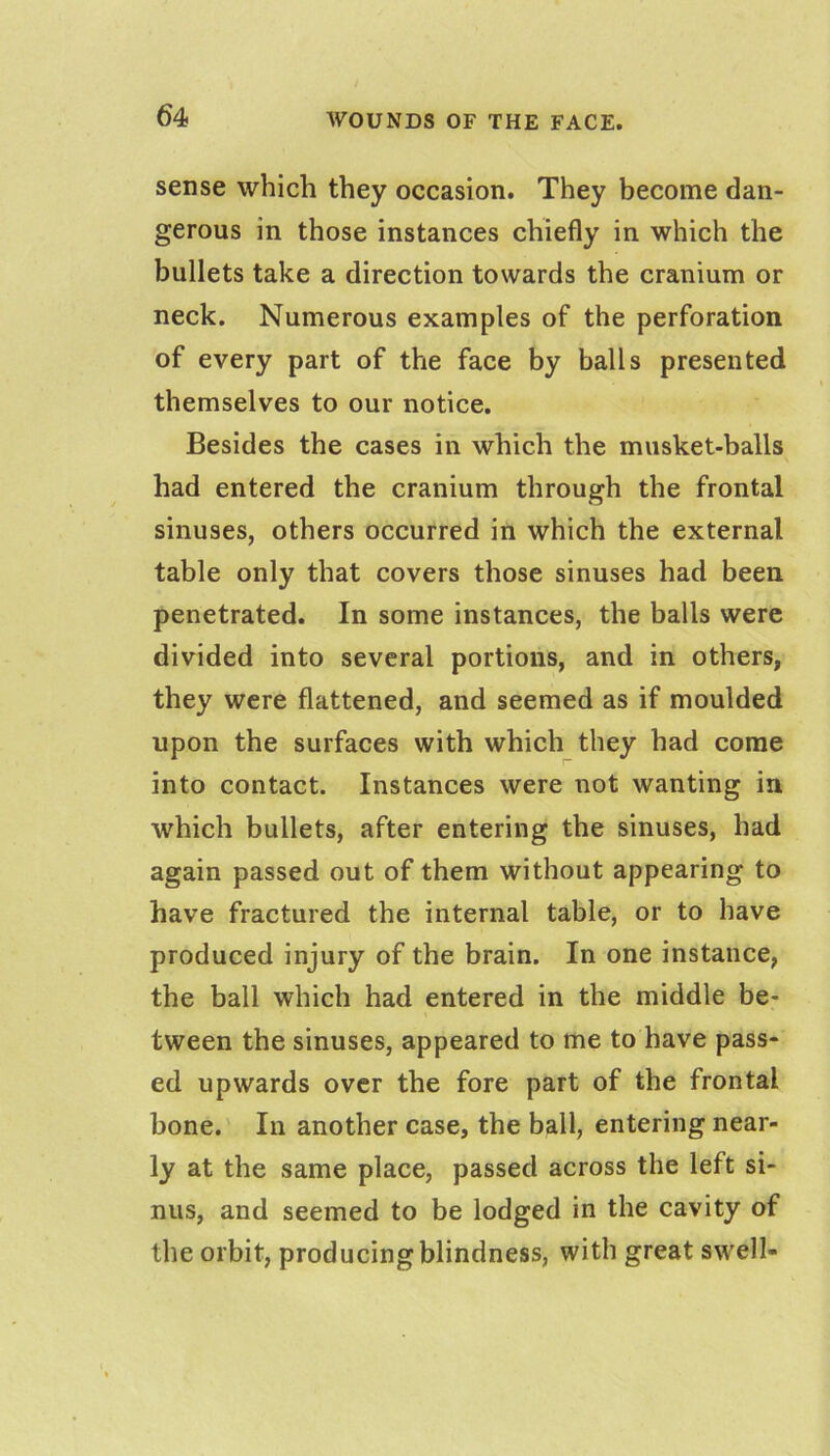 sense which they occasion. They become dan- gerous in those instances chiefly in which the bullets take a direction towards the cranium or neck. Numerous examples of the perforation of every part of the face by balls presented themselves to our notice. Besides the cases in which the musket-balls had entered the cranium through the frontal sinuses, others occurred in which the external table only that covers those sinuses had been penetrated. In some instances, the balls were divided into several portions, and in others, they were flattened, and seemed as if moulded upon the surfaces with which they had come into contact. Instances were not wanting in which bullets, after entering the sinuses, had again passed out of them without appearing to have fractured the internal table, or to have produced injury of the brain. In one instance, the ball which had entered in the middle be- tween the sinuses, appeared to me to have pass- ed upwards over the fore part of the frontal bone.' In another case, the ball, entering near- ly at the same place, passed across the left si- nus, and seemed to be lodged in the cavity of the orbit, producing blindness, with great swell-