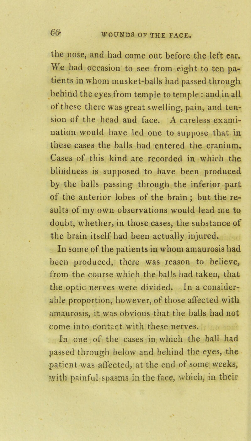 the nose, and had come out before the left ear. We had occasion to see from eight to ten pa- tients in whom musket-balls had passed through behind the eyes from temple to temple : and in all of these there was great swelling, pain, and ten- sion of the head and face. A careless exami- nation would have led one to suppose that in these cases the balls had entered the cranium. Cases of this kind are recorded in which the blindness is supposed to have been produced by the balls passing through the inferior-part of the anterior lobes of the brain ; but the re- sults of my own observations would lead me to doubt, whether, in those cases, the substance of the brain itself had been actually injured. In some of the patients in whom amaurosis had been produced, there was reason to believe, from the course which the balls had taken, that the optic nerves were divided. In a consider- able proportion, however, of those affected with amaurosis, it was obvious that the balls had not come into contact with these nerves. In one of the cases in which the ball had passed through below and behind the eyes, the ■ patient was affected, at the end of some weeks, with painful spasms in the face, which, in their