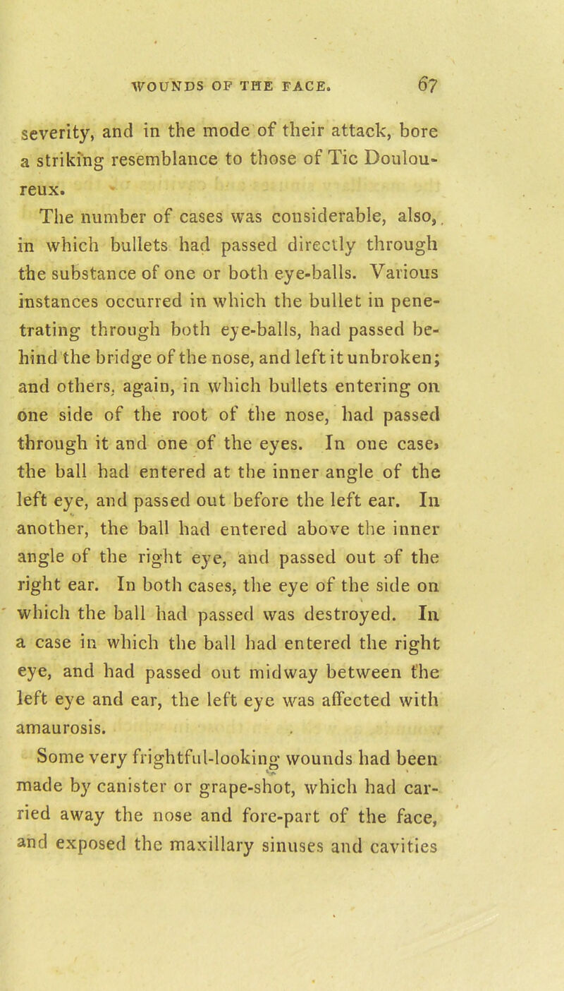 severity, and in the mode of their attack, bore a striking resemblance to those of Tic Doulou- reux. The number of cases was considerable, also,, in which bullets had passed directly through the substance of one or both eye-balls. Various instances occurred in which the bullet in pene- trating through both eye-balls, had passed be- hind the bridge of the nose, and left it unbroken; and others, again, in which bullets entering on one side of the root of the nose, had passed through it and one of the eyes. In one case* the ball had entered at the inner angle of the left eye, and passed out before the left ear. In another, the ball had entered above the inner angle of the right eye, and passed out of the right ear. In both cases, the eye of the side on \ which the ball had passed was destroyed. In a case in which the ball had entered the right eye, and had passed out midway between the left eye and ear, the left eye was affected with amaurosis. Some very frightful-looking wounds had been made by canister or grape-shot, which had car- ried away the nose and fore-part of the face, and exposed the maxillary sinuses and cavities