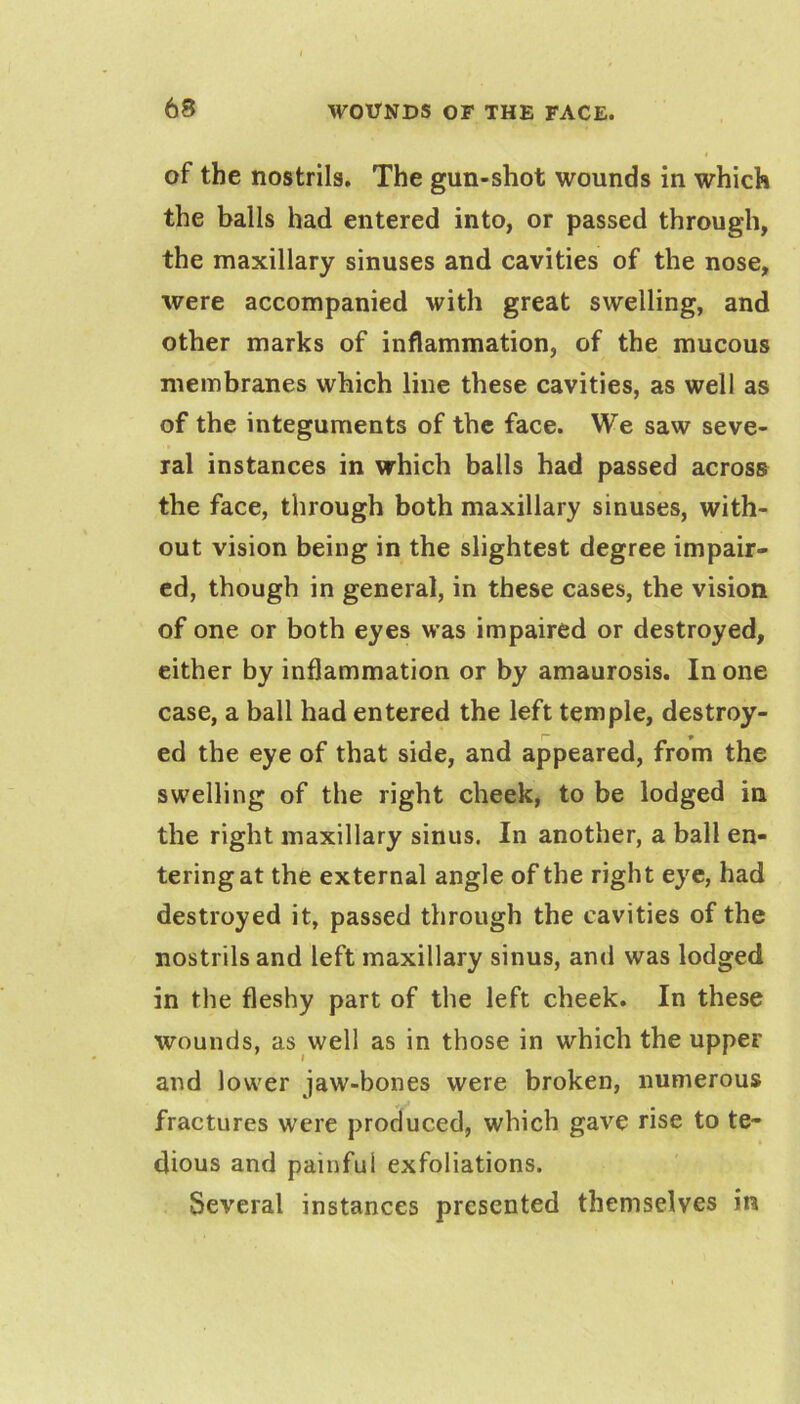of the nostrils. The gun-shot wounds in which the balls had entered into, or passed through, the maxillary sinuses and cavities of the nose, were accompanied with great swelling, and other marks of inflammation, of the mucous membranes which line these cavities, as well as of the integuments of the face. We saw seve- ral instances in which balls had passed across the face, through both maxillary sinuses, with- out vision being in the slightest degree impair- ed, though in general, in these cases, the vision of one or both eyes was impaired or destroyed, either by inflammation or by amaurosis. In one case, a ball had entered the left temple, destroy- ed the eye of that side, and appeared, from the swelling of the right cheek, to be lodged in the right maxillary sinus. In another, a ball en- tering at the external angle of the right eye, had destroyed it, passed through the cavities of the nostrils and left maxillary sinus, and was lodged in the fleshy part of the left cheek. In these wounds, as well as in those in which the upper and lower jaw-bones were broken, numerous fractures were produced, which gave rise to te- dious and painful exfoliations. Several instances presented themselves in