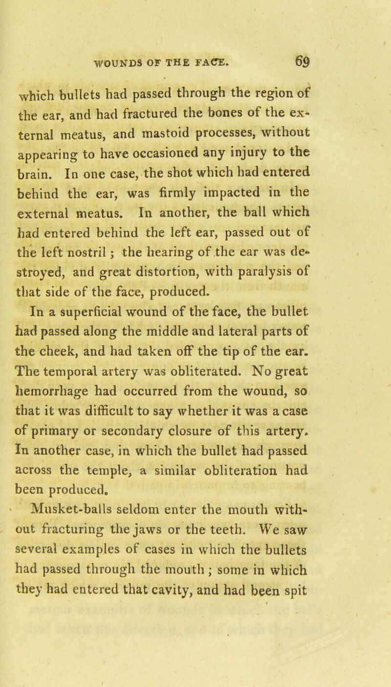 which bullets had passed through the region of the ear, and had fractured the bones of the ex* ternal meatus, and mastoid processes, without appearing to have occasioned any injury to the brain. In one case, the shot which had entered behind the ear, was firmly impacted in the external meatus. In another, the ball which had entered behind the left ear, passed out of the left nostril; the hearing of the ear was de- stroyed, and great distortion, with paralysis of that side of the face, produced. In a superficial wound of the face, the bullet had passed along the middle and lateral parts of the cheek, and had taken off the tip of the ear. The temporal artery was obliterated. No great hemorrhage had occurred from the wound, so that it was difficult to say whether it was a case of primary or secondary closure of this artery. In another case, in which the bullet had passed across the temple, a similar obliteration had been produced, > Musket-balls seldom enter the mouth with- out fracturing the jaws or the teeth. We saw several examples of cases in which the bullets had passed through the mouth; some in which they had entered that cavity, and had been spit