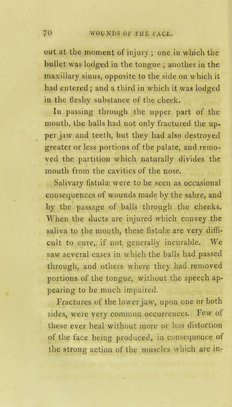 out at the moment of injury ; one in which the bullet was lodged in the tongue ; another in the maxillary sinus, opposite to the side on which it had entered ; and a third in which it was lodged in the fleshy substance of the cheek. In passing through the upper part of the mouth, the balls had not only fractured the up- per jaw and teeth, but they had also destroyed greater or less portions of the palate, and remo- ved the partition which naturally divides the I mouth from the cavities of the nose. Salivary fistulas were to be seen as occasional consequences of wounds made by the sabre, and by the passage of balls through the cheeks. ■ When the ducts are injured which convey the saliva to the mouth, these fistulse are very diffi- cult to cure,, if not generally incurable. We saw several cases in which the balls had passed through, and others where they had removed portions of the tongue, without the speech ap- pearing to be much impaired. Fractures of the lower jaw, upon one or both sides, were very common occurrences. Few of these ever heal without more or less distortion of the face being produced, in consequence of the strong action of the muscles which are in-