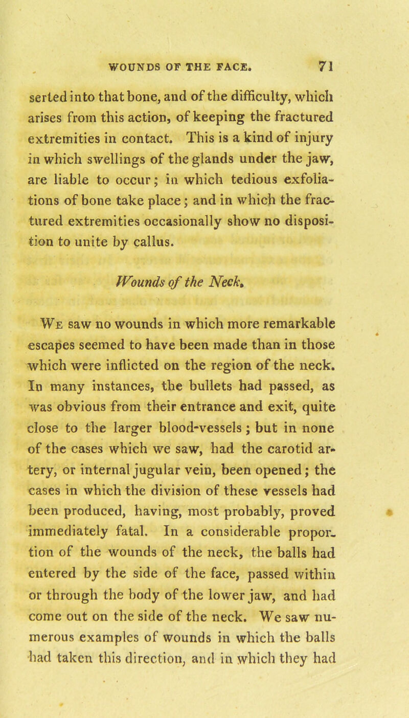 serted into that bone, and of the difficulty, which arises from this action, of keeping the fractured extremities in contact. This is a kind of injury in which swellings of the glands under the jaw, are liable to occur; in which tedious exfolia- tions of bone take place; and in which the frac- tured extremities occasionally show no disposi- tion to unite by callus. Wounds of the Nech We saw no wounds in which more remarkable escapes seemed to have been made than in those which were inflicted on the region of the neck. In many instances, the bullets had passed, as was obvious from their entrance and exit, quite close to the larger blood-vessels; but in none of the cases which we saw, had the carotid ar- tery, or internal jugular vein, been opened; the cases in which the division of these vessels had been produced, having, most probably, proved immediately fatal. In a considerable propor- tion of the wounds of the neck, the balls had entered by the side of the face, passed within or through the body of the lower jaw, and had come out on the side of the neck. We saw nu- merous examples of wounds in which the balls had taken this direction, and in which they had