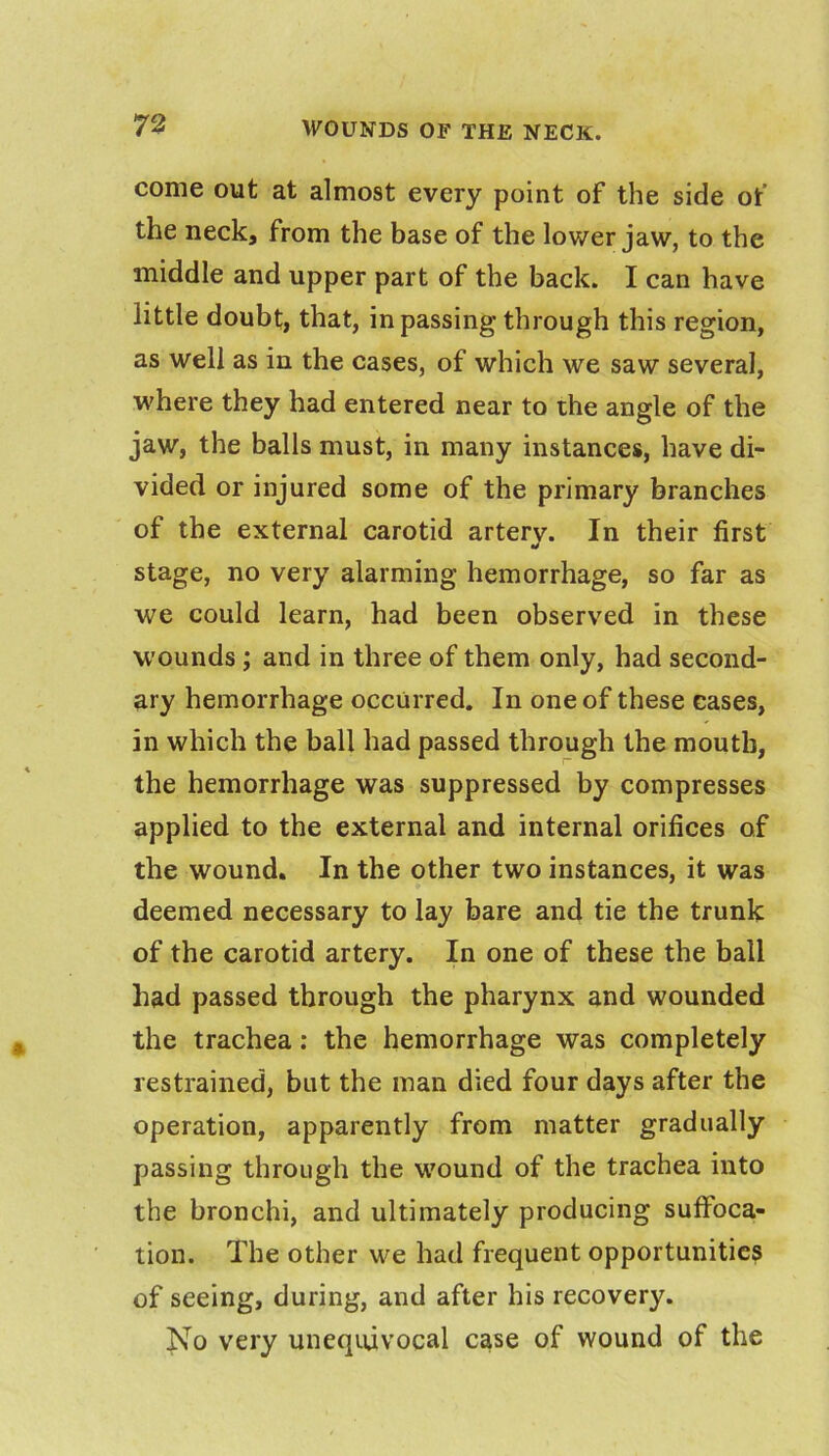 come out at almost every point of the side of the neck, from the base of the lower jaw, to the middle and upper part of the back. I can have little doubt, that, in passing through this region, as well as in the cases, of which we saw several, where they had entered near to the angle of the jaw, the balls must, in many instances, have di- vided or injured some of the primary branches of the external carotid artery. In their first stage, no very alarming hemorrhage, so far as we could learn, had been observed in these wounds; and in three of them only, had second- ary hemorrhage occurred. In one of these cases, in which the ball had passed through the mouth, the hemorrhage was suppressed by compresses applied to the external and internal orifices of the wound. In the other two instances, it was deemed necessary to lay bare and tie the trunk of the carotid artery. In one of these the ball had passed through the pharynx and wounded the trachea; the hemorrhage was completely restrained, but the man died four days after the operation, apparently from matter gradually passing through the wound of the trachea into the bronchi, and ultimately producing suffoca- tion. The other we had frequent opportunities of seeing, during, and after his recovery. No very unequivocal case of wound of the