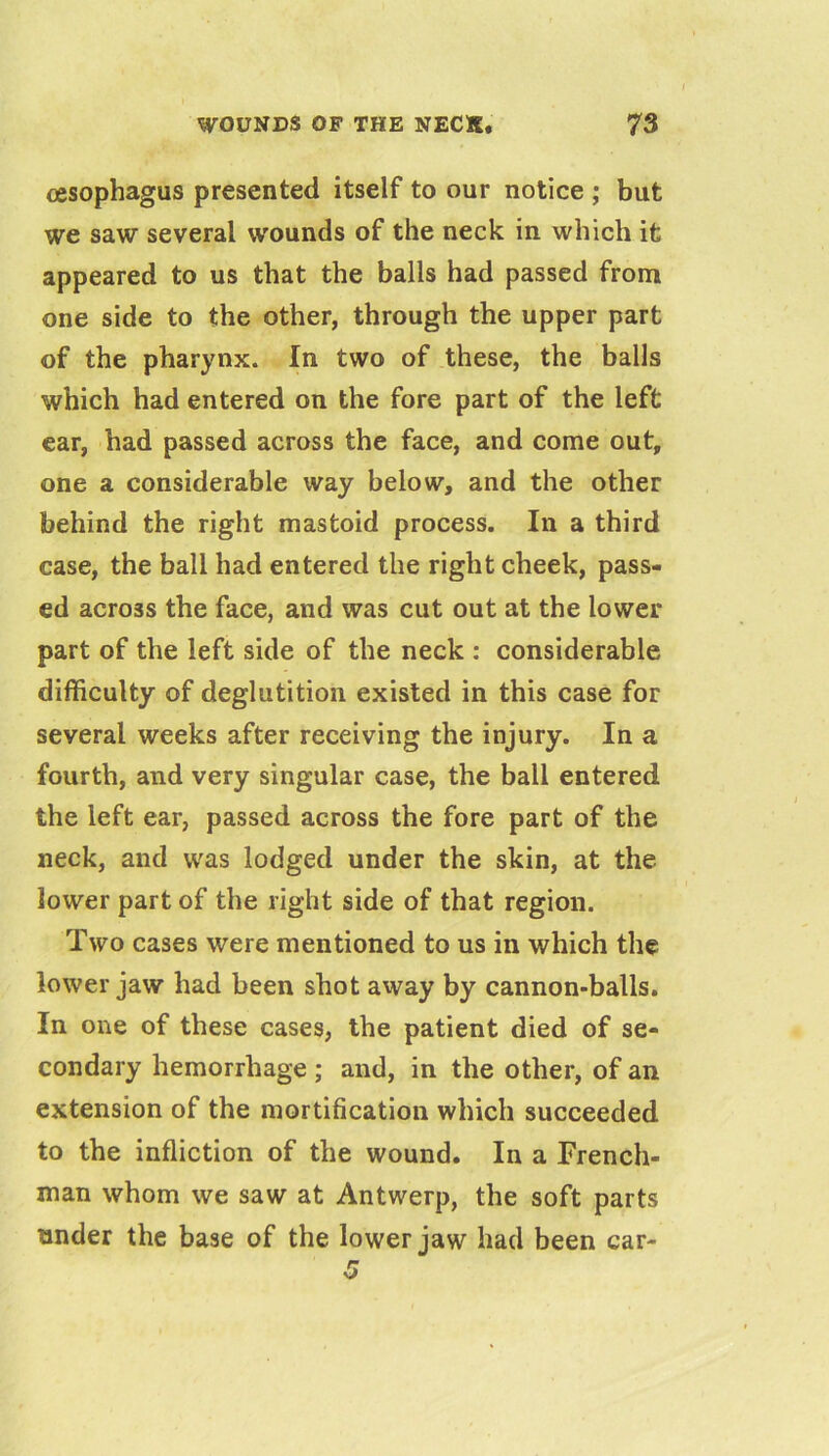 oesophagus presented itself to our notice ; but we saw several wounds of the neck in which it appeared to us that the balls had passed from one side to the other, through the upper part of the pharynx. In two of these, the balls which had entered on the fore part of the left ear, had passed across the face, and come out, one a considerable way below, and the other behind the right mastoid process. In a third case, the ball had entered the right cheek, pass- ed across the face, and was cut out at the lower part of the left side of the neck ; considerable difficulty of deglutition existed in this case for several weeks after receiving the injury. In a fourth, and very singular case, the ball entered the left ear, passed across the fore part of the neck, and was lodged under the skin, at the lower part of the right side of that region. Two cases were mentioned to us in which the lower jaw had been shot away by cannon-balls. In one of these cases, the patient died of se- condary hemorrhage ; and, in the other, of an extension of the mortification which succeeded to the infliction of the wound. In a French- man whom we saw at Antwerp, the soft parts under the base of the lower jaw had been car-