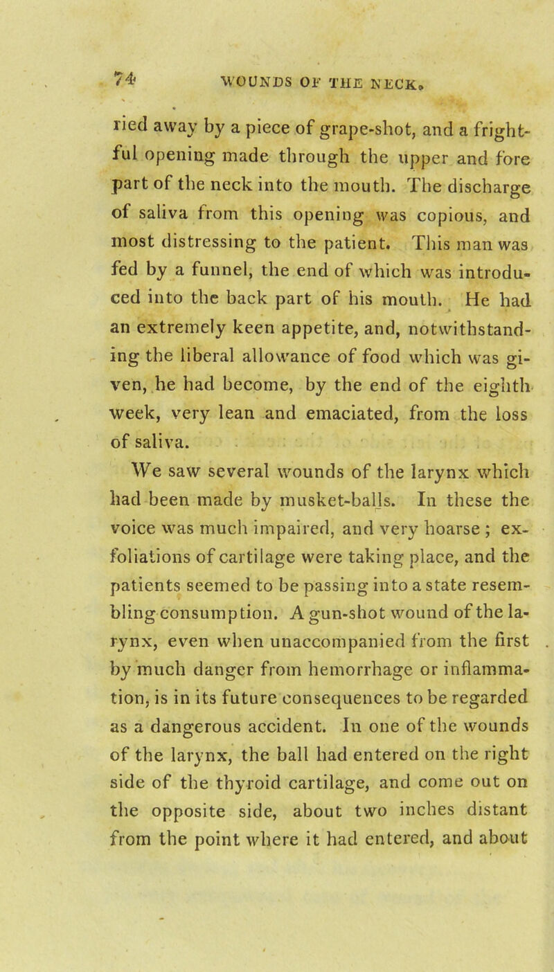 ried away by a piece of grape-shot, and a fright- ful opening made through the upper and fore part of the neck into the mouth. The discharge of saliva from this opening was copious, and most distressing to the patient. This man was fed by a funnel, the end of which was introdu- ced into the back part of his mouth. He had an extremely keen appetite, and, notwithstand- ing the liberal allowance of food which was gi- ven, he had become, by the end of the eighth week, very lean and emaciated, from the loss of saliva. We saw several wounds of the larynx which had been made by musket-baljs. In these the voice was much impaired, and very hoarse ; ex- foliations of cartilage were taking place, and the patients seemed to be passing into a state resem- bling consumption. A gun-shot wound of the la- rynx, even when unaccompanied from the first by much danger from hemorrhage or inflamma- tion, is in its future consequences to be regarded as a dangerous accident. In one of the wounds of the larynx, the ball had entered on the right side of the thyroid cartilage, and come out on the opposite side, about two inches distant from the point where it had entered, and about