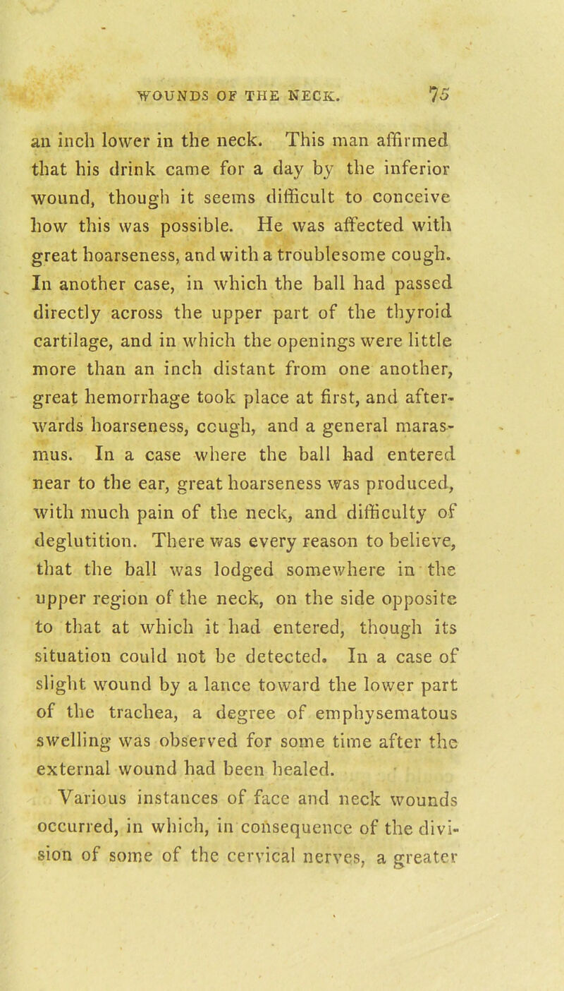 an inch lower in the neck. This man affirmed that his drink came for a day by the inferior wound, though it seems difficult to conceive how this was possible. He was affected with great hoarseness, and with a troublesome cough. In another case, in which the ball had passed directly across the upper part of the thyroid cartilage, and in which the openings were little more than an inch distant from one another, great hemorrhage took place at first, and after- wards hoarseness, cough, and a general maras- mus. In a case where the ball had entered near to the ear, great hoarseness was produced, with much pain of the neck, and difficulty of deglutition. There was every reason to believe, that the ball was lodged somewhere in the upper region of the neck, on the side opposite to that at which it had entered, though its situation could not be detected. In a case of slight wound by a lance toward the lower part of the trachea, a degree of emphysematous swelling was observed for some time after the external wound had been healed. Various instances of face and neck wounds occurred, in which, in consequence of the divi- sion of some of the cervical nerves, a greater