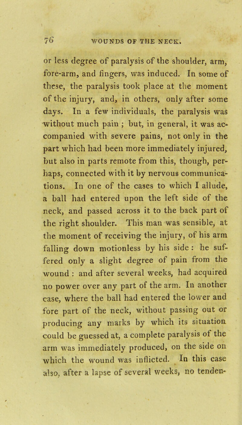 or less degree of paralysis of the shoulder, arm, fore-arm, and fingers, was induced. In some of these, the paralysis took place at the moment of the injury, and, in others, only after some days. In a few individuals, the paralysis was without much pain ; but, in general, it was ac- companied with severe pains, not only in the part which had been more immediately injured, but also in parts remote from this, though, per- haps, connected with it by nervous communica- tions. In one of the cases to which I allude, a ball had entered upon the left side of the neck, and passed across it to the back part of the right shoulder. This man was sensible, at the moment of receiving the injury, of his arm falling down motionless by his side : he suf- fered only a slight degree of pain from the wound : and after several weeks, had acquired no power over any part of the arm. In another case, where the ball had entered the lower and fore part of the neck, without passing out or producing any marks by which its situation could be guessed at, a complete paralysis of the arm was immediately produced, on the side on which the wound was inflicted. In this case also, after a lapse of several weeks, no tcnden-