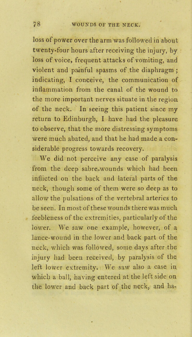 I loss of power over the arm was followed in about twenty-four hours after receiving the injury, by loss of voice, frequent attacks of vomiting, and violent and painful spasms of .the diaphragm ; indicating, I conceive, the communication of inflammation from the canal of the wound to the more important nerves situate in the region of the neck. ' In seeing this patient since my return to Edinburgh, I have had the pleasure to observe, that the more distressing symptoms were much abated, and that he had made a con- siderable progress towards recovery. We did not perceive any case of paralysis from the deep sabre-wounds which had been inflicted on the back and lateral parts of the neck, though some of them were so deep as to allow the pulsations of the vertebral arteries to be seen. In most of these wounds there was much feebleness of the extremities, particularly of the lower. W’e saw one example, however, of a lance-wound in the lower and back part of the neck, which was followed, some days after the injury had been received, by paralysis of the left lower extremity. We saw also a case in which a ball, having entered at the left side on the lower and back part of the neck, and ha-