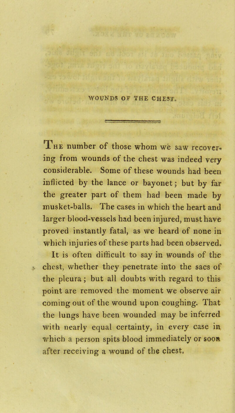 The number of those whom we saw recover* ing from wounds of the chest was indeed very considerable. Some of these wounds had been inflicted by the lance or bayonet; but by far the greater part of them had been made by musket-balls. The cases in which the heart and larger blood-vessels had been injured, must have proved instantly fatal, as we heard of none in which injuries of these parts had been observed. It is often difficult to say in wounds of the chest, whether they penetrate into the sacs of the pleura; but all doubts with regard to this point are removed the moment we observe air coming out of the wound upon coughing. That the lungs have been wounded may be inferred with nearly equal certainty, in every case in which a person spits blood immediately or soon after receiving a wound of the chest.