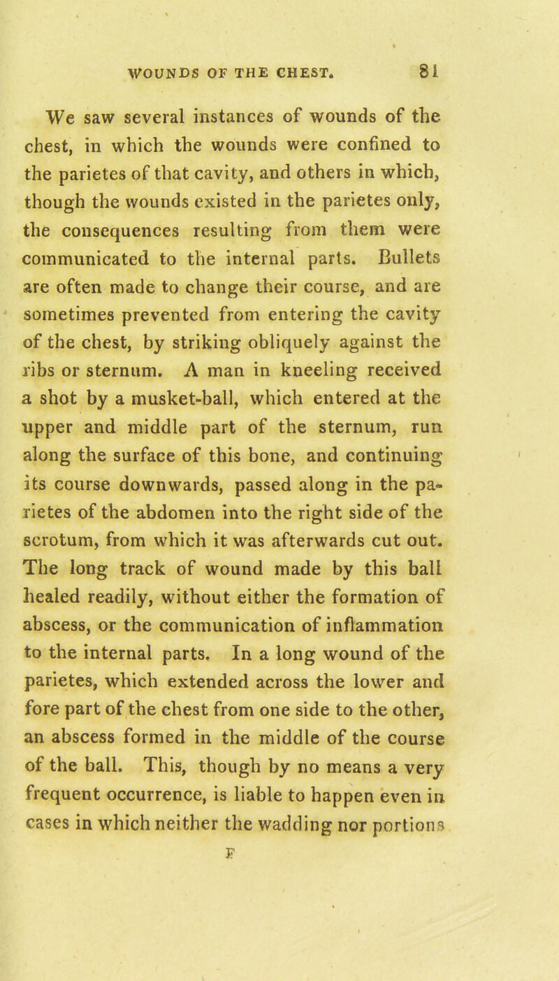 We saw several instances of wounds of the chest, in which the wounds were confined to the parietes of that cavity, and others in which, though the wounds existed in the parietes only, the consequences resulting from them were communicated to the internal parts. Bullets are often made to change their course, and are ' sometimes prevented from entering the cavity of the chest, by striking obliquely against the ribs or sternum. A man in kneeling received a shot by a musket-ball, which entered at the upper and middle part of the sternum, run along the surface of this bone, and continuing its course downwards, passed along in the pa- rietes of the abdomen into the right side of the scrotum, from which it was afterwards cut out. The long track of wound made by this ball healed readily, without either the formation of abscess, or the communication of inflammation to the internal parts. In a long wound of the parietes, which extended across the lower and fore part of the chest from one side to the other, an abscess formed in the middle of the course of the ball. This, though by no means a very frequent occurrence, is liable to happen even in. cases in which neither the wadding nor portions J?