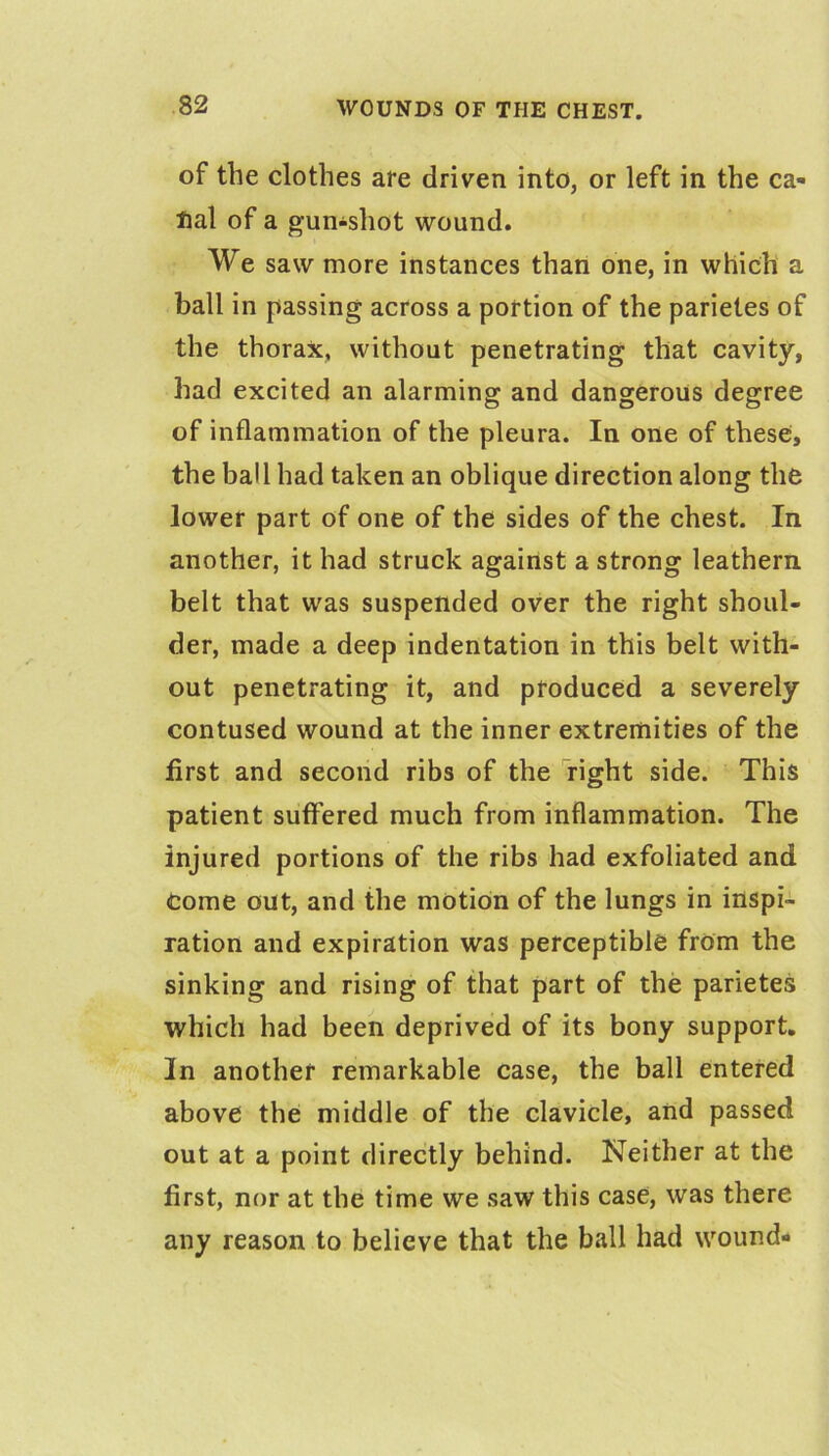 of the clothes are driven into, or left in the ca- Hal of a gun-shot wound. We saw more instances than one, in which a ball in passing across a portion of the parietes of the thorax, without penetrating that cavity, had excited an alarming and dangerous degree of inflammation of the pleura. In one of these, the ball had taken an oblique direction along the lower part of one of the sides of the chest. In another, it had struck against a strong leathern belt that was suspended over the right shoul- der, made a deep indentation in this belt with- out penetrating it, and produced a severely contused wound at the inner extremities of the first and second ribs of the right side. This patient suffered much from inflammation. The injured portions of the ribs had exfoliated and Come out, and the motion of the lungs in inspi- ration and expiration was perceptible from the sinking and rising of that part of the parietes which had been deprived of its bony support. In another remarkable case, the ball entered above the middle of the clavicle, and passed out at a point directly behind. Neither at the first, nor at the time we saw this case, was there any reason to believe that the ball had wound-