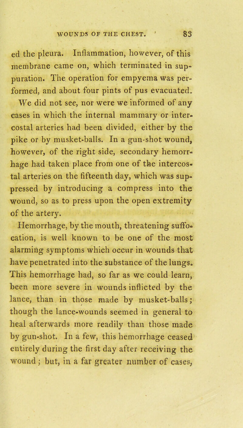 ed the pleura. Inflammation, however, of this membrane came on, which terminated in sup- puration. The operation for empyema was per- formed, and about four pints of pus evacuated. We did not see, nor were we informed of any cases in which the internal mammary or inter- costal arteries had been divided, either by the pike or by musket-balls. In a gun-shot wound, however, of the right side, secondary hemorr- hage had taken place from one of the intercos- tal arteries on the fifteenth day, which was sup- pressed by introducing a compress into the wound, so as to press upon the open extremity of the artery. Hemorrhage, by the mouth, threatening suffo- cation, is well known to be one of the most alarming symptoms which occur in wounds that have penetrated into the substance of the lungs. This hemorrhage had, so far as we could learn, been more severe in wounds inflicted by the lance, than in those made by musket-balls; though the lance-wounds seemed in general to heal afterwards more readily than those made by gun-shot. In a few, this hemorrhage ceased entirely during the first day after receiving the Avound; but, in a far greater number of cases,