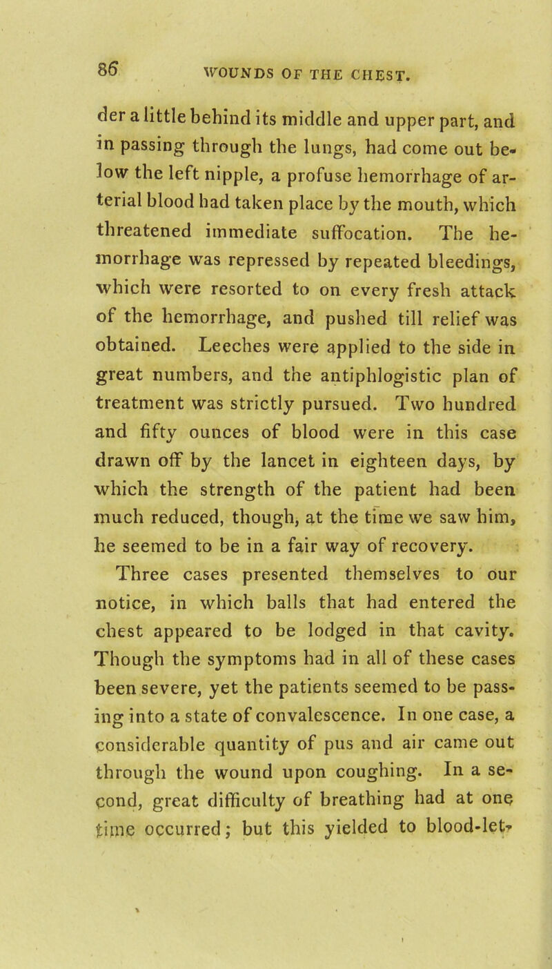 der a little behind its middle and upper part, and in passing through the lungs, had come out be- low the left nipple, a profuse hemorrhage of ar- terial blood had taken place by the mouth, which threatened immediate suffocation. The he- morrhage was repressed by repeated bleedings, which were resorted to on every fresh attack of the hemorrhage, and pushed till relief was obtained. Leeches were applied to the side in great numbers, and the antiphlogistic plan of treatment was strictly pursued. Two hundred and fifty ounces of blood were in this case •/ drawn off by the lancet in eighteen days, by which the strength of the patient had been much reduced, though, at the time we saw him, he seemed to be in a fair way of recovery. Three cases presented themselves to our notice, in which balls that had entered the chest appeared to be lodged in that cavity. Though the symptoms had in all of these cases been severe, yet the patients seemed to be pass- ing into a state of convalescence. In one case, a considerable quantity of pus and air came out through the wound upon coughing. In a se- cond, great difficulty of breathing had at one time occurred; but this yielded to blood-let?