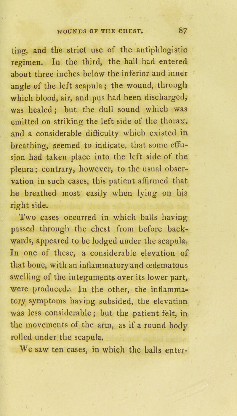 ting, and the strict use of the antiphlogistic regimen. In the third, the ball had entered about three inches below the inferior and inner angle of the left scapula; the wound, through which blood, air, and pus had been discharged, was healed; but the dull sound which was emitted on striking the left side of the thorax* and a considerable difficulty which existed in breathing, seemed to indicate, that some effu- sion had taken place into the left side of the pleura; contrary, however, to the usual obser- vation in such cases, this patient affirmed that he breathed most easily when lying on his right side. Two cases occurred in which balls having passed through the chest from before back- wards, appeared to be lodged under the scapula. In one of these, a considerable elevation of that bone, with an inflammatory and oedematous swelling of the integuments over its lower part, were produced.v In the other, the inflamma- tory symptoms having subsided, the elevation was less considerable; but the patient felt, in the movements of the arm, as if a round body- rolled under the scapula. We saw ten cases, in which the balls enter-