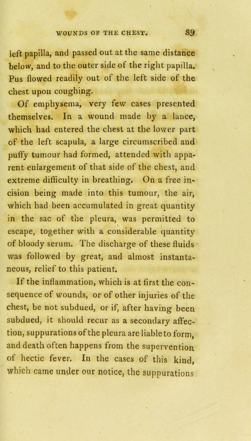 left papilla, and passed out at the same distance below, and to the outer side of the right papilla. ^ Pus flowed readily out of the left side of the chest upou coughing. Of emphysema, very few cases presented themselves. In a wound made by a lance, which had entered the chest at the lower part of the left scapula, a large circumscribed and puffy tumour had formed, attended with appa- rent enlargement of that side of the chest, and extreme difficulty in breathing* On a free in- cision being made into this tumour, the air, which had been accumulated in great quantity in the sac of the pleura, was permitted to I escape, together with a considerable quantity of bloody serum. The discharge of these fluids was followed by great, and almost instanta- neous, relief to this patient. If the inflammation, which is at first the con- sequence of wounds, or of other injuries of the chest, be not subdued, or if, after having been subdued, it should recur as a secondary affec- tion, suppurations of the pleura are liable to form, and death often happens from the supervention of hectic fever. In the cases of this kind, which came under our notice, the suppurations