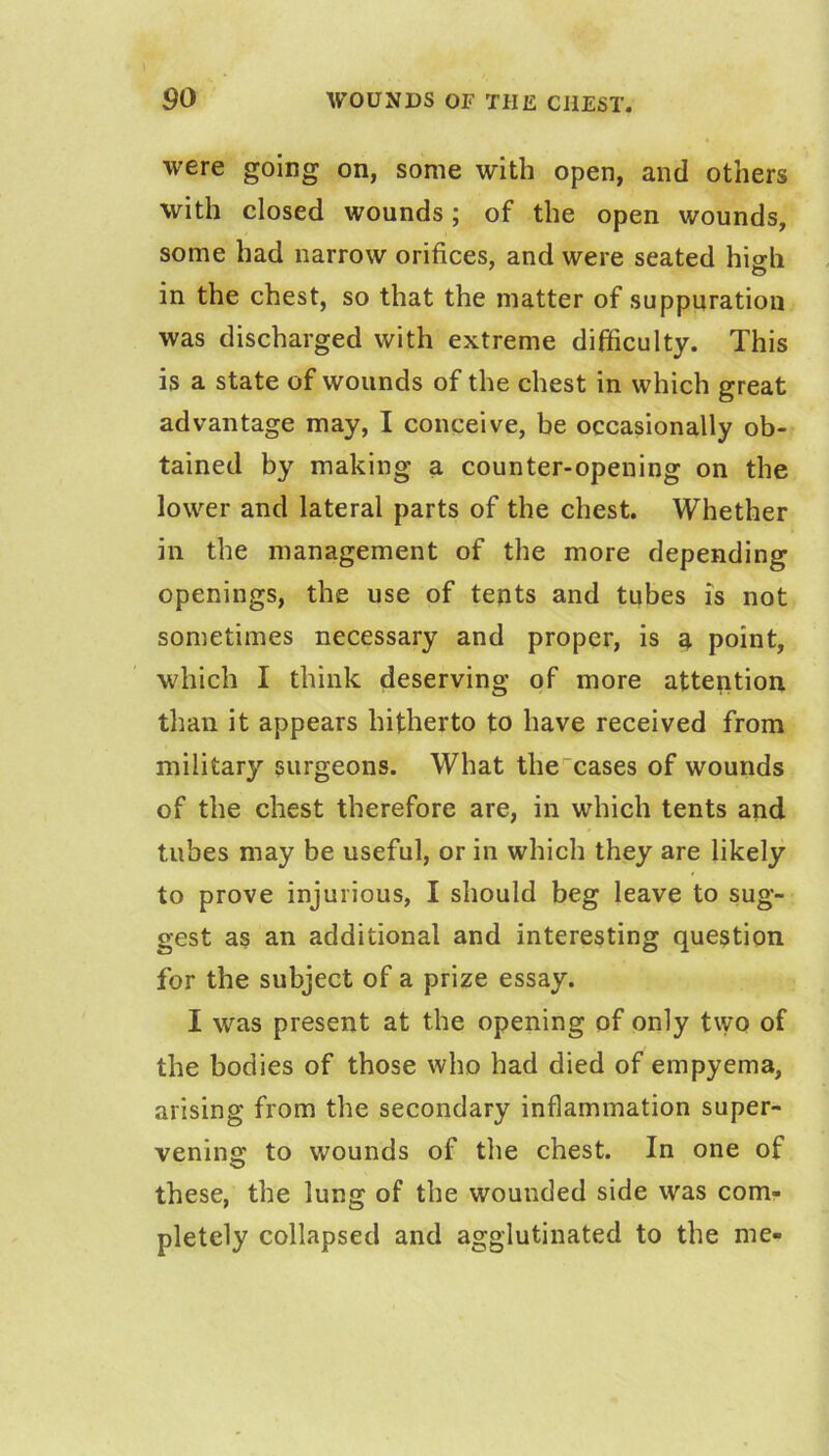 were going on, some with open, and others with closed wounds; of the open wounds, some had narrow orifices, and were seated high in the chest, so that the matter of suppuration was discharged with extreme difficulty. This is a state of wounds of the chest in which great advantage may, I conceive, be occasionally ob- tained by making a counter-opening on the lower and lateral parts of the chest. Whether in the management of the more depending openings, the use of tents and tubes is not sometimes necessary and proper, is a point, which I think deserving of more atteption than it appears hitherto to have received from military surgeons. What the cases of wounds of the chest therefore are, in which tents and tubes may be useful, or in which they are likely to prove injurious, I should beg leave to sug- gest as an additional and interesting question for the subject of a prize essay. I was present at the opening of only tvyo of the bodies of those who had died of empyema, arising from the secondary inflammation super- vening to wounds of the chest. In one of these, the lung of the wounded side was com- pletely collapsed and agglutinated to the me-