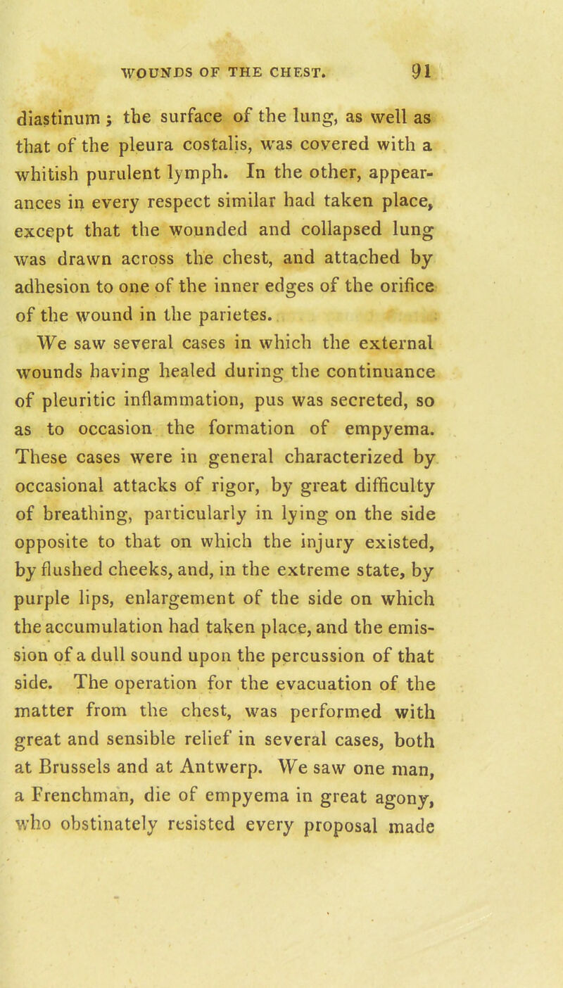 diastinum ; the surface of the lung, as well as that of the pleura costalis, was covered with a whitish purulent lymph. In the other, appear- ances in every respect similar had taken place, except that the wounded and collapsed lung was drawn across the chest, and attached by adhesion to one of the inner edges of the orifice of the wound in the parietes. We saw several cases in which the external wounds having healed during the continuance of pleuritic inflammation, pus was secreted, so as to occasion the formation of empyema. These cases were in general characterized by occasional attacks of rigor, by great difficulty of breathing, particularly in lying on the side opposite to that on which the injury existed, by flushed cheeks, and, in the extreme state, by purple lips, enlargement of the side on which the accumulation had taken place, and the emis- sion of a dull sound upon the percussion of that side. The operation for the evacuation of the matter from the chest, was performed with great and sensible relief in several cases, both at Brussels and at Antwerp. We saw one man, a Frenchman, die of empyema in great agony, who obstinately resisted every proposal made
